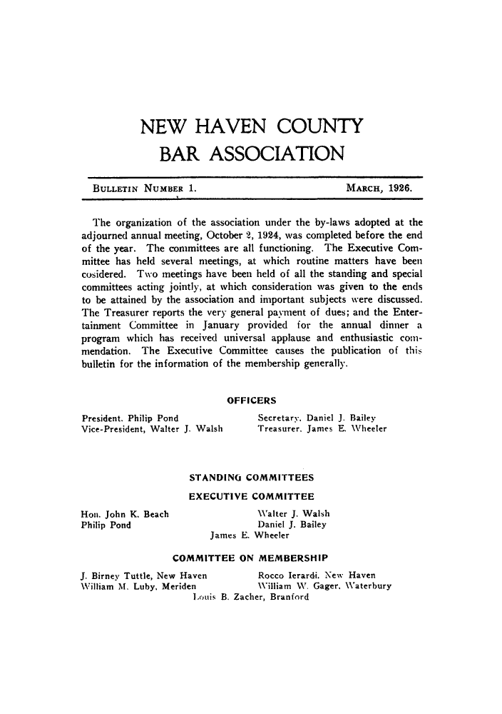 handle is hein.barjournals/bullehaca0001 and id is 1 raw text is: NEW HAVEN COUNTY
BAR ASSOCIATION

BULLETIN NUMBER 1.

MARCH, 1926.

The organization of the association under the by-laws adopted at the
adjourned annual meeting, October 2, 1924, was completed before the end
of the year. The committees are all functioning. The Executive Com-
mittee has held several meetings, at which routine matters have been
cosidered. Two meetings have been held of all the standing and special
committees acting jointly, at which consideration was given to the ends
to be attained by the association and important subjects were discussed.
The Treasurer reports the very general payment of dues; and the Enter-
tainment Committee in January provided for the annual dinner a
program which has received universal applause and enthusiastic com-
mendation. The Executive Committee causes the publication of this
bulletin for the information of the membership generally.
OFFICERS

President. Philip Pond
Vice-President, Walter J. Walsh

Hon. John K. Beach
Philip Pond

Secretary. Daniel J. Bailey
Treasurer, James E. Wheeler

STANDING COMMITTEES
EXECUTIVE COMMITTEE
Walter J. Walsh
Daniel J. Bailey
James E. Wheeler

COMMITTEE ON MEMBERSHIP
J. Birney Tuttle, New Haven          Rocco lerardi, New Haven
William M. Luby, Meriden             William W. Gager, Waterbury
Louis B. Zacher, Branford


