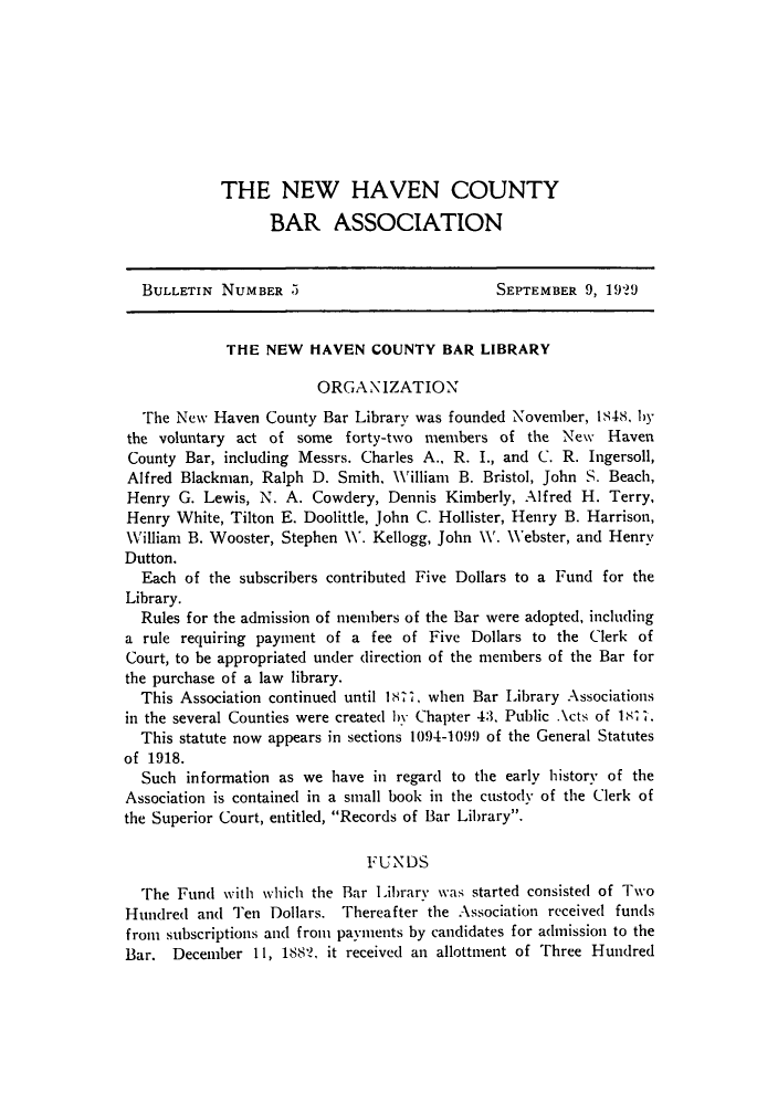 handle is hein.barjournals/bullehaca0006 and id is 1 raw text is: THE NEW HAVEN COUNTY
BAR ASSOCIATION
BULLETIN NUMBER 5                            SEPTEMBER 9, 19?9
THE NEW HAVEN COUNTY BAR LIBRARY
ORGANIZATION
The New Haven County Bar Library was founded November, 1848, hy
the voluntary act of some forty-two members of the New Haven
County Bar, including Messrs. Charles A., R. I., and C. R. Ingersoll,
Alfred Blackman, Ralph D. Smith, William B. Bristol, John S. Beach,
Henry G. Lewis, N. A. Cowdery, Dennis Kimberly, Alfred H. Terry,
Henry White, Tilton E. Doolittle, John C. Hollister, Henry B. Harrison,
William B. Wooster, Stephen W. Kellogg, John W. Webster, and Henry
Dutton.
Each of the subscribers contributed Five Dollars to a Fund for the
Library.
Rules for the admission of members of the Bar were adopted, including
a rule requiring payment of a fee of Five Dollars to the Clerk of
Court, to be appropriated under direction of the members of the Bar for
the purchase of a law library.
This Association continued until 1877, when Bar Library Associations
in the several Counties were created by Chapter 43, Public Acts of 187 .
This statute now appears in sections 1094-1099 of the General Statutes
of 1918.
Such information as we have in regard to the early history of the
Association is contained in a small book in the custody of the Clerk of
the Superior Court, entitled, Records of Bar Library.
FUNDS
The Fund with which the Bar Library was started consisted of Two
Hundred and Ten Dollars. Thereafter the Association received funds
from subscriptions and from payments by candidates for admission to the
Bar. December 11, 1882, it received an allottnent of Three Hundred


