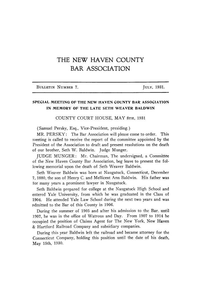 handle is hein.barjournals/bullehaca0008 and id is 1 raw text is: THE NEW HAVEN COUNTY
BAR ASSOCIATION
BULLETIN NUMBER 7.                                  JULY, 1931.
SPECIAL MEETING OF THE NEW HAVEN COUNTY BAR ASSOCIATION
IN MEMORY OF THE LATE SETH WEAVER BALDWIN
COUNTY COURT HOUSE, MAY 8TH, 1931
(Samuel Persky, Esq., Vice-President, presiding.)
MR. PERSKY: The Bar Association will please come to order. This
meeting is called to receive the report of the committee appointed by the
President of the Association to draft and present resolutions on the death
of our brother, Seth W. Baldwin. Judge Munger.
JUDGE MUNGER: Mr. Chairman, The undersigned, a Committee
of the New Haven County Bar Association, beg leave to present the fol-
lowing memorial upon the death of Seth Weaver Baldwin.
Seth Weaver Baldwin was born at Naugatuck, Connecticut, December
7, 1880, the son of Henry C. and Mellicent Ann Baldwin. His father was
for many years a prominent lawyer in Naugatuck.
Seth Baldwin prepared for college at the Naugatuck High School and
entered Yale University, from which he was graduated in the Class of
1904. He attended Yale Law School during the next two years and was
admitted to the Bar of this County in 1906.
During the summer of 1905 and after his admission to the Bar, until
1907, he was in the office of Watrous and Day. From 1907 to 1914 he
occupied the position of Claims Agent for The New York, New Haven
& Hartford Railroad Company and subsidiary companies.
During this year Baldwin left the railroad and became attorney for the
Connecticut Company, holding this position until the date of his death,
May 15th, 1930.


