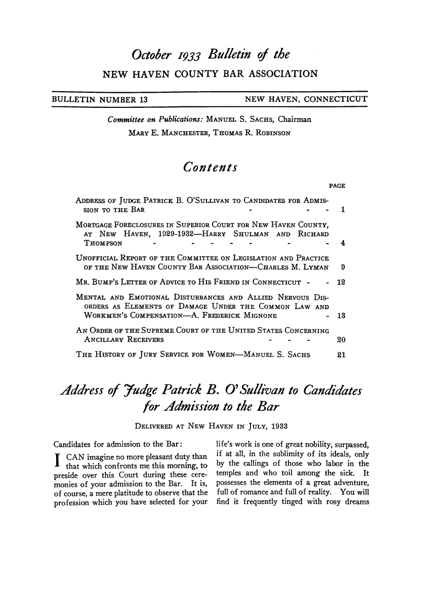 handle is hein.barjournals/bullehaca0014 and id is 1 raw text is: October 1933 Bulletin of the
NEW HAVEN COUNTY BAR ASSOCIATION

BULLETIN NUMBER 13

NEW HAVEN, CONNECTICUT

Committee on Publications: MANUEL S. SACHS, Chairman
MARY E. MANCHESTER, THOMAS R. ROBINSON
Contents

PAGE

ADDRESS OF JUDGE PATRICK B. O'SULLIVAN TO CANDIDATES FOR ADMIS-
SION TO THE BAR                                     -   -   1
MORTGAGE FORECLOSURES IN SUPERIOR COURT FOR NEW HAVEN COUNTY,
AT NEW HAVEN, 1929-1932-HARRY SHULMAN AND RICHARD
THOMPSON                   -                   -        -   4
UNOFFICIAL REPORT OF THE COMMITTEE ON LEGISLATION AND PRACTICE
OF THE NEW HAVEN COUNTY BAR ASSOCIATION-CHARLES M. LYMAN    9
MR. BUMP'S LETTER OF ADVICE To His FRIEND IN CONNECTICUT -  - 12
MENTAL AND EMOTIONAL DISTURBANCES AND ALLIED NERVOUS Dis-
ORDERS AS ELEMENTS OF DAMAGE UNDER THE COMMON LAW AND
WORKMEN'S COMPENSATION-A. FREDERICK MIGNONE             - 13
AN ORDER OF THE SUPREME COURT OF THE UNITED STATES CONCERNING
ANCILLARY RECEIVERS                        -   -    -      20
THE HISTORY OF JURY SERVICE FOR WOMEN-MANUEL S. SACHS        21
Address of fudge Patrick B. O'Sullivan to Candidates
for Admission to the Bar
DELIVERED AT NEW HAVEN IN JULY, 1933

Candidates for admission to the Bar:
I CAN imagine no more pleasant duty than
that which confronts me this morning, to
preside over this Court during these cere-
monies of your admission to the Bar. It is,
of course, a mere platitude to observe that the
profession which you have selected for your

life's work is one of great nobility, surpassed,
if at all, in the sublimity of its ideals, only
by the callings of those who labor in the
temples and who toil among the sick. It
possesses the elements of a great adventure,
full of romance and full of reality. You will
find it frequently tinged with rosy dreams


