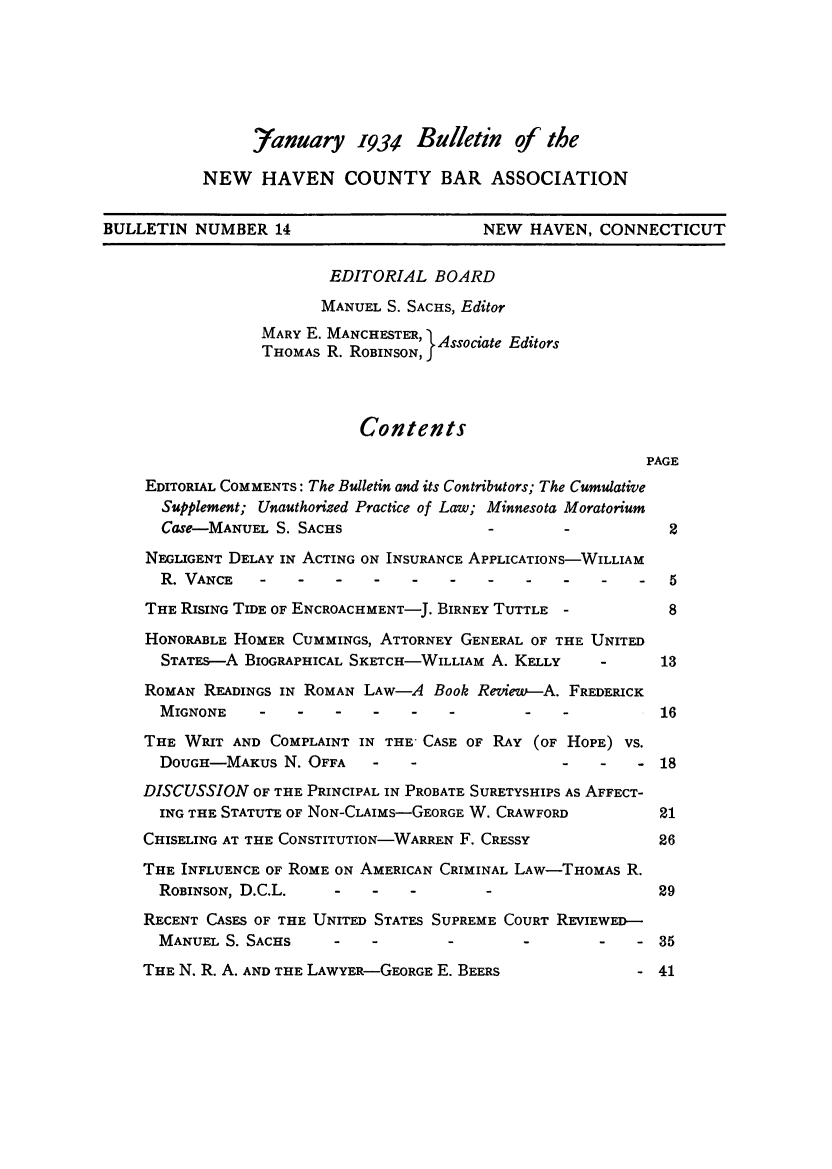 handle is hein.barjournals/bullehaca0015 and id is 1 raw text is: Yanuary 1934 Bulletin of the
NEW HAVEN COUNTY BAR ASSOCIATION
BULLETIN NUMBER 14                          NEW HAVEN, CONNECTICUT
EDITORIAL BOARD
MANUEL S. SACHS, Editor
MARY E. MANCHESTER, 1Associate Editors
THOMAS R. ROBINSON, f
Contents
PAGE
EDITORIAL COMMENTS: The Bulletin and its Contributors; The Cumulative
Supplement; Unauthorized Practice of Law; Minnesota Moratorium
Case-MANUEL S. SACHS                  -        -           2
NEGLIGENT DELAY IN ACTING ON INSURANCE APPLICATIONS-WILLIAM
R.VANCE     -   -   -    -   -    -   -    -   -   -    -  5
THE RISING TIDE OF ENCROACHMENT-J. BIRNEY TUTTLE -           8
HONORABLE HOMER CUMMINGS, ATTORNEY GENERAL OF THE UNITED
STATES-A BIOGRAPHICAL SKETCH-WILLIAM A. KELLY      -      13
ROMAN READINGS IN ROMAN LAW-A Book Review-A. FREDERICK
MIGNONE     -   -   -    -   -    -        -   -          16
THE WRIT AND COMPLAINT IN THE- CASE OF RAY (OF HOPE) VS.
DOUGH-MAKUs N. OFFA - - - - - 18
DISCUSSION OF THE PRINCIPAL IN PROBATE SURETYSHIPS AS AFFECT-
ING THE STATUTE OF NON-CLAIMs-GEORGE W. CRAWFORD          21
CHISELING AT THE CONSTITUTION-WARREN F. CRESSY              26
THE INFLUENCE OF ROME ON AMERICAN CRIMINAL LAW-THOMAs R.
ROBINSON, D.C.L.    -    -   -                            29
RECENT CASES OF THE UNITED STATES SUPREME COURT REVIEWED-
MANUEL S. SACHS            -      -                -    - 35
THE N. R. A. AND THE LAWYER-GEORGE E. BEERS               - 41


