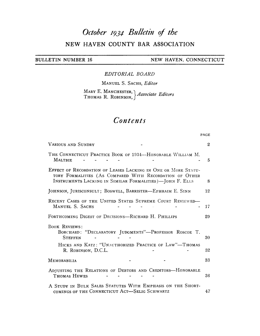 handle is hein.barjournals/bullehaca0017 and id is 1 raw text is: October 1934 Bulletin of the
NEW HAVEN COUNTY BAR ASSOCIATION
BULLETIN NUMBER 16                           NEW HAVEN, CONNECTICUT
EDITORIAL BOARD
MANUEL S. SACHS, Editor
MARY E. MANCHESTER, Associate Editors
THOMAS R. RoBINSON,f
Contents
PAGE
VARIOUS AND SUNDRY                                            2
THE CONNECTICUT PRACTICE BOOK OF 1934-HONORABLE WILLIAM M.
MALTBIE         -    -        -          -                  5
EFFECT OF RECORDATION OF LEASES LACKING IN ONE OR MORE STATu-
TORY FORMALITIES (As COMPARED WITH RECORDATION OF OTHER
INSTRUMENTS LACKING IN SIMILAR FORMALITIES)-JOHN F. ELLS    8
JOHNSON, JURISCONSULT; BOSWELL, BARRISTER-EPHRAIM E. SINN    12
RECENT CASES OF THE UNITED STATES SUPREME COURT REVIEWED-
MANUEL S. SACHS          -    -   -             -        - 17
FORTHCOMING DIGEST OF DECISIONs-RICHARD H. PHILLIPS          29
BOOK REVIEWS:
BORCHARD: DECLARATORY JUDGMENTS-PROFESSOR ROSCOE T.
STEFFEN     -        -    -                            30
HICKS AND KATZ: UNAUTHORIZED PRACTICE OF LAW-THOMAS
R. ROBINSON, D.C.L.                             -      32
MEMORABILIA                                                  33
ADJUSTING THE RELATIONS OF DEBTORS AND CREDITORS-HONORABLE
THOMAS HEWES                                               36
A STUDY IN BULK SALES STATUTES WITH EMPHASIS ON THE SHORT-
COMINGS OF THE CONNECTICUT ACT-SELIG SCHWARTZ              47


