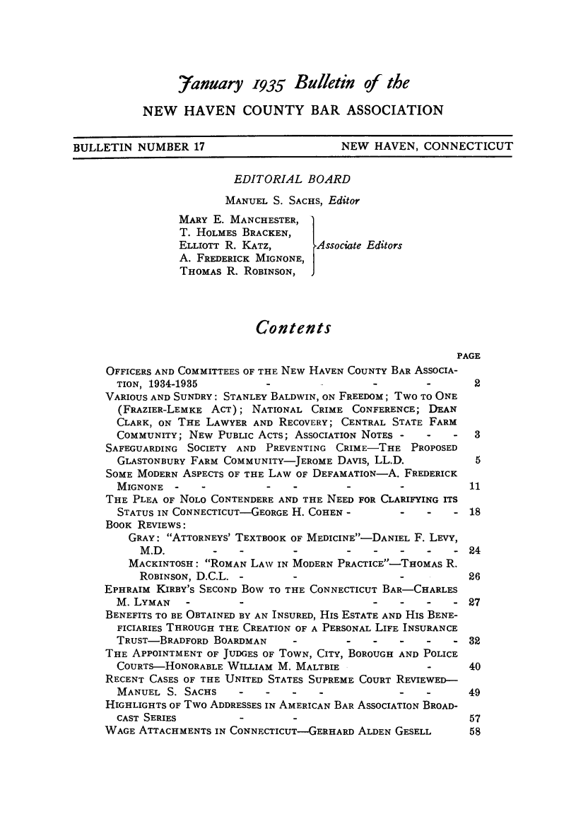 handle is hein.barjournals/bullehaca0018 and id is 1 raw text is: Yanuary 1935 Bulletin of the
NEW HAVEN COUNTY BAR ASSOCIATION
BULLETIN NUMBER 17                           NEW HAVEN, CONNECTICUT
EDITORIAL BOARD
MANUEL S. SACHS, Editor
MARY E. MANCHESTER,
T. HOLMES BRACKEN,
ELLIOTT R. KATZ,       Associate Editors
A. FREDERICK MIGNONE,
THOMAS R. ROBINSON, J
Contents
PAGE
OFFICERS AND COMMITTEES OF THE NEW HAVEN COUNTY BAR ASSOCIA-
TION, 1934-1935                                     -       2
VARIOUS AND SUNDRY: STANLEY BALDWIN, ON FREEDOM; TWO TO ONE
(FRAZIER-LEMKE ACT); NATIONAL CRIME CONFERENCE; DEAN
CLARK, ON THE LAWYER AND RECOVERY; CENTRAL STATE FARM
COMMUNITY; NEW PUBLIC ACTS; ASSOCIATION NOTES -     -   -   3
SAFEGUARDING SOCIETY AND PREVENTING CRIME-THE PROPOSED
GLASTONBURY FARM COMMUNITY-JEROME DAVIS, LL.D.              5
SOME MODERN ASPECTS OF THE LAW OF DEFAMATION-A. FREDERICK
MIGNONE -     -          -   -        -        -           11
THE PLEA OF NOLO CONTENDERE AND THE NEED FOR CLARIFYING ITS
STATUS IN CONNECTICUT-GEORGE H. COHEN -        -    -   - 18
BOOK REVIEWS:
GRAY: ATTORNEYS' TEXTBOOK OF MEDICINE-DANIEL F. LEVY,
M.D.        -    -        -       -    -   -    -   -24
MACKINTOSH: ROMAN LAW IN MODERN PRACTICE-THOMAS R.
ROBINSON, D.C.L. -                                     26
EPHRAIM KIRBY'S SECOND BOW TO THE CONNECTICUT BAR-CHARLES
M. LYMAN        -                          -   -    -   - 27
BENEFITS TO BE OBTAINED BY AN INSURED, His ESTATE AND His BENE-
FICIARIES THROUGH THE CREATION OF A PERSONAL LIFE INSURANCE
TRUST-BRADFORD BOARDMAN              -             -   - 3
THE APPOINTMENT OF JUDGES OF TOWN, CITY, BOROUGH AND POLICE
COURTS-HONORABLE WILLIAM M. MALTBIE                 -      40
RECENT CASES OF THE UNITED STATES SUPREME COURT REVIEWED-
MANUEL S. SACHS                                -    -      49
HIGHLIGHTS OF Two ADDRESSES IN AMERICAN BAR ASSOCIATION BROAD-
CAST SERIES         -        -                             57
WAGE ATTACHMENTS IN CONNECTICUT-GERHARD ALDEN GESELL         58



