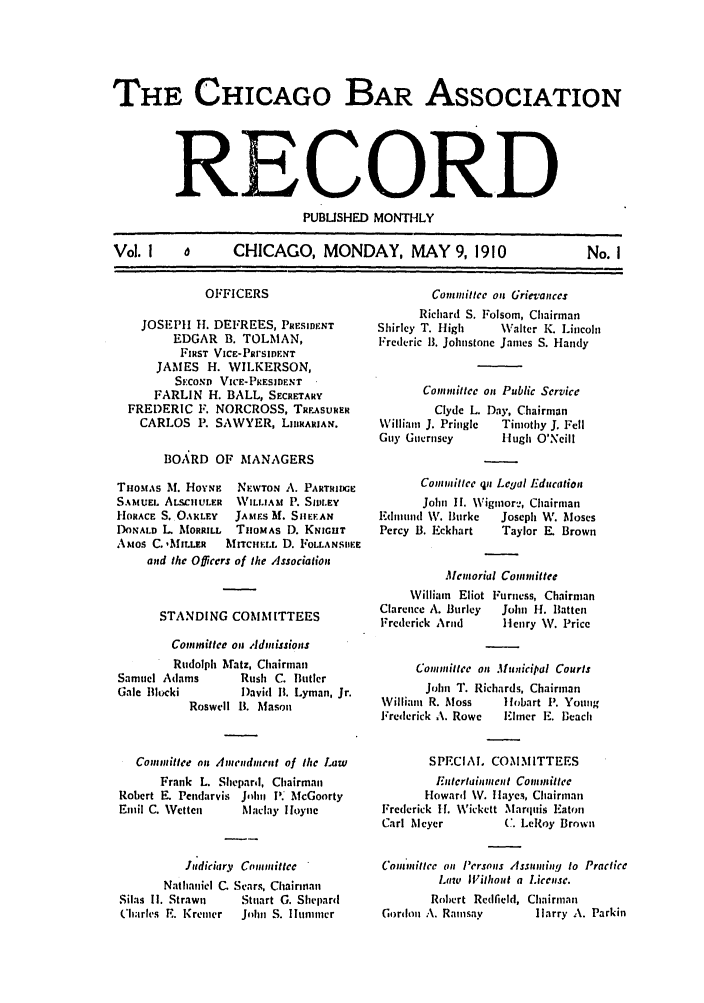 handle is hein.barjournals/chicbar0001 and id is 1 raw text is: THE CHICAGO BAR ASSOCIATION
RECORD
PUBLISHED MONTHLY
Vol. I  o  CHICAGO, MONDAY, MAY 9, 1910  No. I

OFFICERS
JOSEPH H1. DEFREES, PRESIDENT
EDGAR B. TOLMAN,
FIRST VIcE-PRrsDENT
JAMES H. WILKERSON,
SECOND VICE-PRESIDENT
FARLIN H. BALL, SECRETARY
FREDERIC F. NORCROSS, TREASURER
CARLOS P. SAWYER, LIBRARIAN.
BOARD OF MANAGERS
Tiiosts M. HoYNF   NEWTON A. PARTRIDGE
SAMUEL ALscULER   WILLIAM P. StaLEY
HORACE S. OA.LEY   JAMS M. SIIE-AN
DONALD L MORRILL   THOMAS D. KNIGHT
AMos C. ,MILLER   MITCILL D. FOLLANSIIEE
and the Officers of the Association

Corn iittee on Grievances
Richard S. Folsom, Chairman
Shirley T. High      W\alter K. Lincoln
Frederic 1. Johnstone James S. Handy
Committee on Public Service

Clyde L.
WVilliam J. Pringle
Guy Guernsey

Day, Chairman
Timothy J. Fell
Hugh O'Neill

Connittee pn Legal Education
John II. \\igmior-, Chairman
Fdlininl W. Burke    Joseph W. Mloses
Percy B. Eckhart     Taylor E. Brown
.lemorial Comnittee

STANDING COMMITTEES

Villiam Eliot
Clarence A. Burley
Frederick Arnd

Furness, Chairman
Join) H. Batten
Henry V. Price

Committee on Admissions
Rudolph Mhatz, Chairman
Samuel Adams         Rush C. Butler
Gale Blocki          David 1B. Lyman, Jr.
Roswell B. Mason
Committee on Anendment of the Law
Frank L. Shepard, Chairman
Robert E. Pendarvis Jhn V. McGoorty
Emil C. Wetten       Maclay Iloyne
Judiciary Committee
Nathaniel C. Sears, Chairman
Silas I1. Strawn     Stuart G. Shepard
Cliarles E. Kremer   JohIn S. lunmner

Contmiittee on .1lunicipal Courts
John T. Richards, Chairman
William R. Moss      1lobart P. Young
Frederick A. Rowe    Elner E. Beach
SPECIA. COMMITTEES
Eutertaunment Committee
Howard WV. flayes, Chairman
Frederick I I. Wickett MarquIis Iaton
Carl Meyer           C. LeRoy Brown
Committee on Persons Assuming to Practice
Lawu lWithout a License.
Robert Redfield, Chairman
Gordon A. Rainsay         larry A. Parkin


