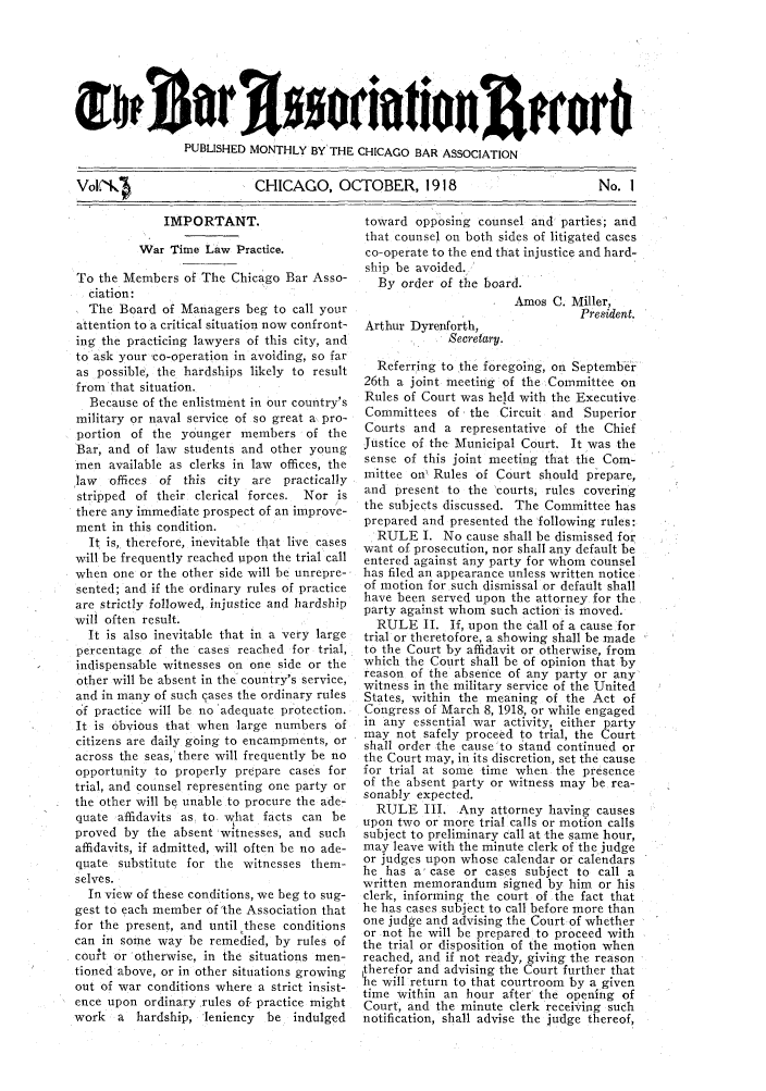 handle is hein.barjournals/chicbar0003 and id is 1 raw text is: PUBLISHED MONTHLY BY THE CHICAGO BAR ASSOCIATION
Vol, K1                CHICAGO, OCTOBER, 1918

IMPORTANT.
War Time Law Practice.
To the Members of The Chicago Bar Asso-
ciation:
The Board of Managers beg to call your
attention to a critical situation now confront-
ing the practicing lawyers of this city, and
to ask your co-operation in avoiding, so far
as possible, the hardships likely to result
from that situation.
Because of the enlistment in our country's
military or naval service of so great a pro-
portion of the younger members of the
Bar, and of law students and other young
men available as clerks in law offices, the
law  offices of this city are practically
stripped of their clerical forces. Nor is
there any immediate prospect of an improve-
ment in this condition.
It is, therefore, inevitable that live cases
will be frequently reached upon the trial call
when one or the other side will be unrepre-
sented; and if the ordinary rules of practice
are strictly followed, injustice and hardship
will often result.
It is also inevitable that in a very large
percentage of the cases reached for trial,
indispensable witnesses on one side or the
other will be absent in the country's service,
and in many of such cases the ordinary rules
of practice will be no adequate protection.
It is obvious that when large numbers of
citizens are daily going to encampments, or
across the seas, there will frequently be no
opportunity to properly prepare cases for
trial, and counsel representing one party or
the other will be unable to procure the ade-
quate affidavits as to what facts can be
proved by the absent witnesses, and such
affidavits, if admitted, will often be no ade-
quate substitute for the witnesses them-
selves.
In view of these conditions, we beg to sug-
gest to each member of 'the Association that
for the present, and until these conditions
can in some way be remedied, by rules of
court or otherwise, in the situations men-
tioned above, or in other situations growing
out of war conditions where a strict insist-
ence upon ordinary rules of practice might
work a hardship, 'leniency be indulged

toward opposing counsel and parties; and
that counsel on both sides of litigated cases
co-operate to the end that injustice and hard-
ship be avoided.
By order of the board.
Amos C. Miller,
President.
Arthur Dyrenforth,
Secretary.
Referring to the foregoing, on September
26th a joint meeting of the Committee on
Rules of Court was held with the Executive
Committees of the Circuit and Superior
Courts and a representative of the Chief
Justice of the Municipal Court. It was the
sense of this joint meeting that the Com-
mittee on' Rules of Court should prepare,
and present to the courts, rules covering
the subjects discussed. The Committee has
prepared and presented the following rules:
RULE I. No cause shall be dismissed for
want of prosecution, nor shall any default be
entered against any party for whom counsel
has filed an appearance unless written notice
of motion for such dismissal or default shall
have been served upon the attorney for the
party against whom such action is moved.
RULE II. If, upon the call of a cause for
trial or theretofore, a showing shall be made
to the Court by affidavit or otherwise, from
which the Court shall be of opinion that by
reason of the absence of any party or any
witness in the military service of the United
States, within the meaning of the Act of
Congress of March 8, 1918, or while engaged
in any essential war activity, either party
may not safely proceed to trial, the Court
shall order the cause to stand continued or
the Court may, in its discretion, set the cause
for trial at some time when the presence
of the absent party or witness may be rea-
sonably expected.
RULE III. Any attorney having causes
upon two or more trial calls or motion calls
subject to preliminary call at -the same hour,
may leave with the minute clerk of the judge
or judges upon whose calendar or calendars
he has a case or cases subject to call a
written memorandum signed by him or his
clerk, informing the court of the fact that
he has cases subject to call before more than
one judge and advising the Court of whether
or not he will be prepared to proceed with
the trial or disposition of the motion when
reached, and if not ready, giving the reason
therefor and advising the Court further that
he will return to that courtroom by a given
time within an hour after the opening of
Court, and the minute clerk receiving such
notification, shall advise the judge thereof,

No. I


