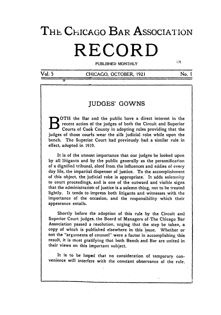 handle is hein.barjournals/chicbar0005 and id is 1 raw text is: ChicAGO BAR ASSOCIATION
RECORD
PUBLISHED MONTHLY                  C-v
Vol. 5             CHICAGO, OCTOBER, 1921                   No. I
JUDGES' GOWNS
OTH the Bar and the public have a direct interest in the
recent action of the judges of both the Circuit and Superior
Courts of Cook County in adopting rules providing that the
judges of those courts wear the silk judicial robe while upon the
bench. The Superior Court had previously had a similar rule in
effect, adopted in 1919.
It is of the utmost importance that our judges be looked upon
by all litigants and by the public generally as the personification
of a dignified tribunal, aloof from the influences and eddies of every
day life, the impartial dispenser of justice. To the accomplishment
of this object, the judicial robe is appropriate.* It adds solemnity
to court proceedings, and is one of the outward and visible signs
that the administratioh of justice is a solemn thing, not to be treated
lightly. It tends to impress both litigants and witnesses with the
importance of the occasion, and the responsibility which their
appearance entails.
Shortly before the adoption of this rule by the Circuit and
Superior Court judges, the Board of Managers of.The Chicago Bar
Association passed a resolution, urging that the step be taken, a
copy of which is published elsewhere in this issue. Whether or
not the arguments of counsel were a factor in accomplishing this
result, it is must gratifying that both Bench and Bar are united in
their views on this important subject.
It is to be hoped that no consideration of temporary con-
venience will interfere with the constant observance of the rule.


