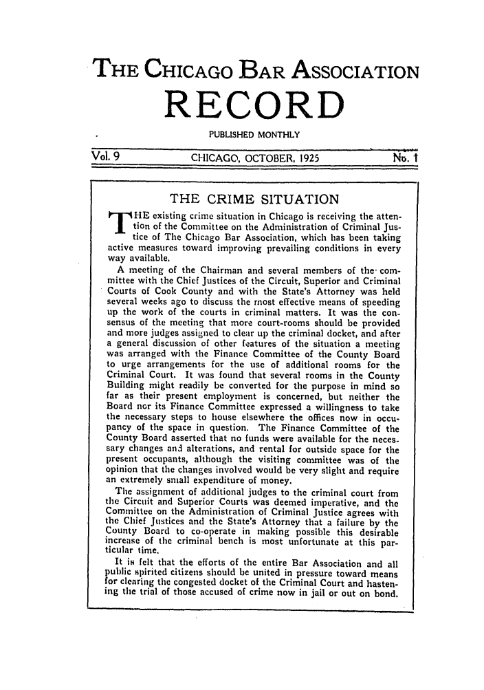 handle is hein.barjournals/chicbar0009 and id is 1 raw text is: THE CHICAGO BAR ASSOCIATION
RECORD
PUBLISHED MONTHLY
Vol. 9               CHICAGO, OCTOBER, 1925                   N.I
THE CRIME SITUATION
HE existing crime situation in Chicago is receiving the atten-
tion of the Committee on the Administration of Criminal Jus-
tice of The Chicago Bar Association, which has been taking
active measures toward improving prevailing conditions in every
way available.
A meeting of the Chairman and several members of the- com-
mittee with the Chief Justices of the Circuit, Superior and Criminal
Courts of Cook County and with the State's Attorney was held
several weeks ago to discuss the most effective means of speeding
up the work of the courts in criminal matters. It was the con-
sensus of the meeting that more court-rooms should be provided
and more judges assigned to clear up the criminal docket, and after
a general discussion of other features of the situation a meeting
was arranged with the Finance Committee of the County Board
to urge arrangements for the use of additional rooms for the
Criminal Court. It was found that several rooms in the County
Building might readily be converted for the purpose in mind so
far as their present employment is concerned, but neither the
Board nor its Finance Committee expressed a willingness to take
the necessary steps to house elsewhere the offices now in occu-
pancy of the space in question. The Finance Committee of the
County Board asserted that no funds were available for the neces-
sary changes anzl alterations, and rental for outside space for the
present occupants, although the visiting committee was of the
opinion that the changes involved would be very slight and require
an extremely small expenditure of money.
The assignment of additional judges to the criminal court from
the Circuit and Superior Courts was deemed imperative, and the
Committee on the Administration of Criminal Justice agrees with
the Chief Justices and the State's Attorney that a failure by the
County Board to co-operate in making possible this desirable
increase of the criminal bench is most unfortunate at this par-
ticular time.
It is felt that the efforts of the entire Bar Association and all
public spirited citizens should be united in pressure toward means
for clearing the congested docket of the Criminal Court and hasten-
ing the trial of those accused of crime now in jail or out on bond.


