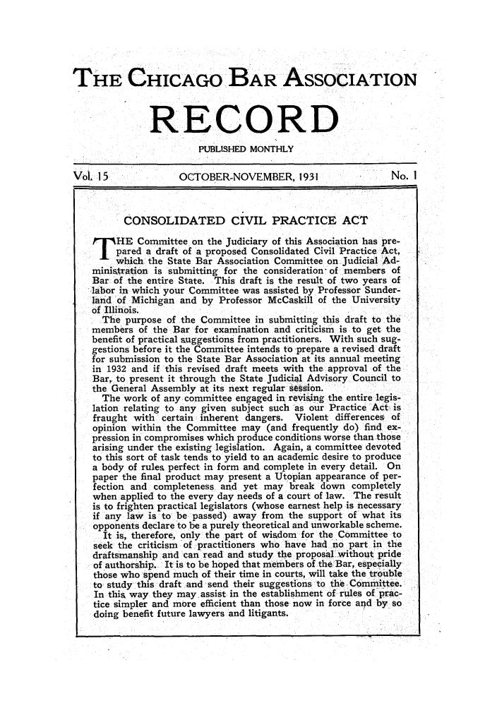 handle is hein.barjournals/chicbar0015 and id is 1 raw text is: THE CHICAGO BAR ASSOCIATION
RECORD
PUBLISHED MONTHLY
Vol. 15             OCTOBER-NOVEMBER, 1931                   No. I
CONSOLIDATED CIVIL PRACTICE ACT
T HE Committee on the Judiciary of this Association has pre-
pared a draft of a proposed Consolidated Civil Practice Act,
which the State Bar Association Committee on Judicial Ad-
ministration is submitting for the consideration- of members of
Bar of the entire State. This draft is the result of two years of
labor in which your Committee was assisted by Professor Sunder-
land of Michigan and by Professor McCaskill of the University
of Illinois.
The purpose of the Committee in submitting this draft to the
members of the Bar for examination and criticism is to get the
benefit of practical suggestions from practitioners. With such sug-
gestions before it the Committee intends to prepare a revised draft
for submission to the State Bar Association at its annual meeting
in 1932 and if this revised draft meets with the approval of the
Bar,. to present it through the State Judicial Advisory Council to
the General Assembly at its next regular sesion.
The work of any committee engaged in revising the entire legis-
lation relating to any given subject such as our Practice Act is
fraught with certain inherent dangers. Violent differences of
opinion within the Committee may (and frequently do) find ex-
pression in compromises which produce conditions worse than those
arising under the existing legislation. Again, a committee devoted
to this sort of task tends to yield to an academic desire to produce
a body of rules perfect in form and complete in every detail. On
paper the final product may present a Utopian appearance of per-
fection and completeness and yet may break down completely
when applied to the every day needs of a court of law. The result
is to frighten practical legislators (whose earnest help is necessary
if any law is to be passed) away from the support of what its
opponents declare to be a purely theoretical and unworkable scheme.
It is, therefore, only the part of wisdom for the Committee to
seek the criticism of practitioners who have had no part in the
draftsmanship and can read and study the proposal without pride
of authorship. It is to be hoped that members of the Bar, especially
those who spend much of their time in courts, will take the trouble
to study this draft and send their suggestions to the Committee.
In this way they may assist in the establishment of rules of prac-
tice simpler and more efficient than those now in force and by so
doing benefit future lawyers and litigants.



