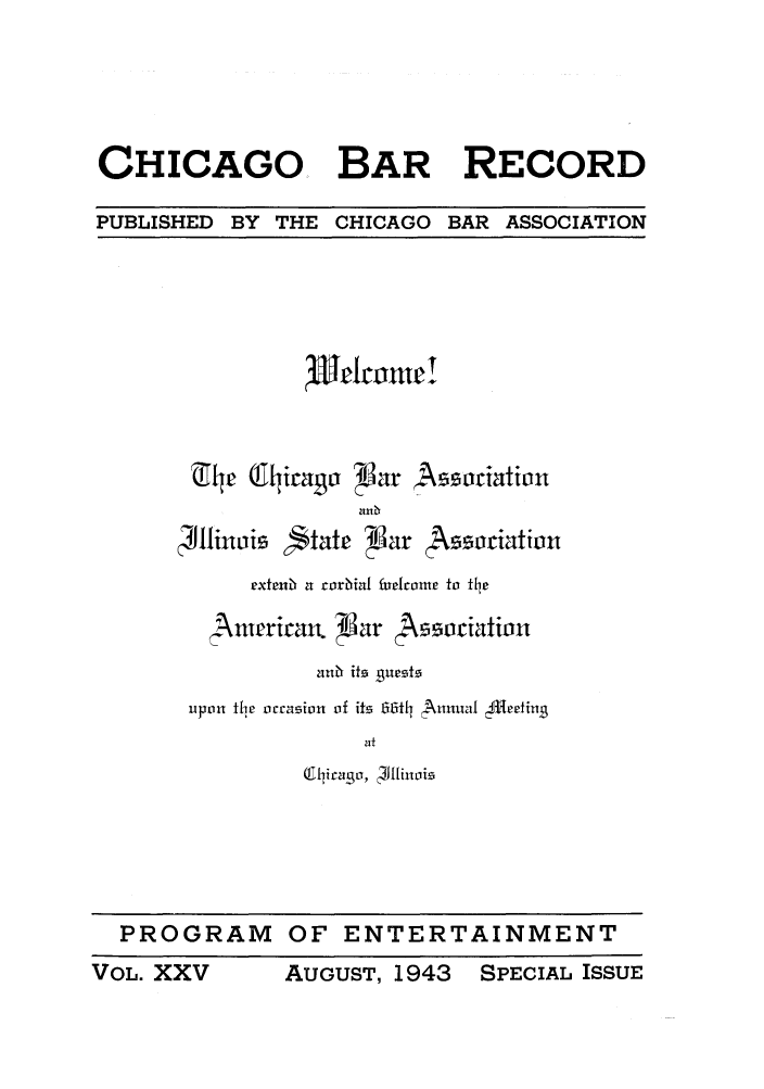 handle is hein.barjournals/chicbar0025 and id is 1 raw text is: CHICAGO BAR RECORD
PUBLISHED BY THE CHICAGO BAR ASSOCIATION

JTldcmert

;Jttinc'is

extenim a roriial fuetrome to tie
,nmerican.  Bar Asocittion
unb  its Bursts
upton the orcasion of its 66t41 Anuni ' fl-ectiu
at
(Qlirago, ;4llinoie

PROGRAM OF

ENTERTAINMENT

VOL. XXV AUGUST! 1943 SPECIAL ISSUE

'-, ate  lar  ssaiativn

VOL. XXV

SPECIAL ISSUE

AUGUST, 1943


