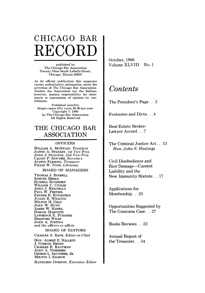 handle is hein.barjournals/chicbar0048 and id is 1 raw text is: CHICAGO BAR
RECORD
published by
The Chicago Bar Association
Twenty-Nine South LaSalle Street,
Chicago, Illinois 60603
As its official publication this magazine
carries authoritative information about the
activities of The Chicago Bar Association.
Neither the Association nor the Editors,
however, assume responsibility for state-
ments or expressions of opinion by con-
tributors.
Published monthly
Single copies fifty cents, $5.00 per year
Copyright © 1966
by The Chicago Bar Association
All Rights Reserved
THE CHICAGO BAR
ASSOCIATION
OFFICERS
WILLIAM A. McSwAIN, President
JUSTIN A. STANLEY, 1st Vice-Pres.
JOHN J. SULLIVAN, 2nd Vice-Pres.
CALVIN P. SAWYIER, Secretary
AUSTIN FLEMING, Treasurer
PHILIP W. TONE, Librarian
BOARD OF MANAGERS
THOMAS J. BOODELL
SAMUEL BERKE
RUSSELL BUNDESEN
WILLIAM C. CHILDS
JOHN J. KENNELLY
PAUL W. PRETZEL
ESTHER R. ROTHSTEIN
JULIAN B. WILKINS
MILTON H. GRAY
JOHN W. HUNT
JAMES W. KISSEL
HAROLD MAROVITZ
LAWRENCE X. PUSATERI
BRADFORD WILES
JOHN A. ZVETINA
and the officers ex-officio
BOARD OF EDITORS
CHARLES A. BANE, Editor-in-Chief
HON. ALBERT E. HALLETT
J. GORDON HENRY
CHARLES R. KAUFMAN
JOHN A. NORDBERG
GEORGE L. SAUNDERS, JR.
MILTON I. SHADUR
KATHLEEN DORNON, Executive Editor

October, 1966
Volume XLVIII

No. 1

Contents
The President's Page... 2
Footnotes and Dicta... 4
Real Estate Broker-
Lawyer Accord... 7
The Criminal Justice Act... 13
Hon. John S. Hastings
Civil Disobedience and
Riot Damage-Current
Liability and the
New Immunity Statute... 17
Applications for
Membership... 25
Opportunities Suggested by
The Giancana Case... 27
Books Reviews... 32
Annual Report of
the Treasurer... 34


