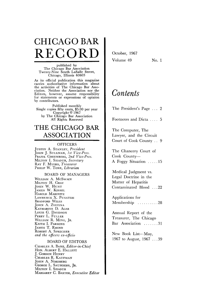 handle is hein.barjournals/chicbar0049 and id is 1 raw text is: CHICAGO BAR
RECORD
published by
The Chicago Bar Association
Twenty-Nine South LaSalle Street,
Chicago, Illinois 60603
As its official publication this magazine
carries authoritative information about
the activities of The Chicago Bar Asso-
ciation. Neither the Association nor the
Editors, however, assume responsibility
for statements or expressions of opinion
by contributors.
Published monthly
Single copies fifty cents, $5.00 per year
Copyright © 1967
by The Chicago Bar Association
All Rights Reserved
THE CHICAGO BAR
ASSOCIATION
OFFICERS
JUSTIN A. STANLEY, President
JOHN J. SULLIVAN, 1st Vice-Pres.
FRANK GREENBERG, 2nd Vice-Pres.
MILTON I. SHADUR, Secretary
RAY F. MYERS, Treasurer
PHILIP W. TONE, Librarian
BOARD OF MANAGERS
WILLIAM A. MCSWAIN
MILTON H. GRAY
JOHN W. HUNT
JAMES W. KISSEL
HAROLD MAROVITZ
LAWRENCE X. PUSATERI
BRADFORD WILES
JOHN A. ZVETINA
KATHARINE D. AGAR
LOUIS G. DAVIDSON
PERRY L. FULLER
WILLIAM R. MING, JR.
KEITH I. PARSONS
JAMES T. RHIND
ROBERT A. SPRECHER
and the officers ex-officio
BOARD OF EDITORS
CHARLES A. BANE, Editor-in-Chief
HON. ALBERT E. HALLETT
J. GORDON HENRY
CHARLES R. KAUFMAN
JOHN A. NORDBERG
GEORGE L. SAUNDERS, JR.
MILTON I. SHADUR
MARGARET C. BAXTER, Executive Editor

October, 1967
Volume 49

No. 1

Contents
The President's Page ... 2
Footnotes and Dicta .... 5
The Computer, The
Lawyer, and the Circuit
Court of Cook County .. 9
The Chancery Court of
Cook County-
A Foggy Situation ..... 15
Medical Judgment vs.
Legal Doctrine in the
Matter of Hepatitis
Contaminated Blood ... 22
Applications for
Membership  .......... 28
Annual Report of the
Treasurer, The Chicago
Bar  Association  ....... 31
New Book List-May,
1967 to August, 1967 ... 39


