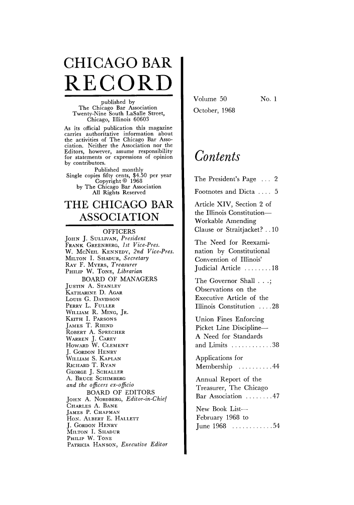 handle is hein.barjournals/chicbar0050 and id is 1 raw text is: CHICAGO BAR
RECORD
published by
The Chicago Bar Association
Twenty-Nine South LaSalle Street,
Chicago, Illinois 60603
As its official publication this magazine
carries authoritative information about
the activities of The Chicago Bar Asso-
ciation. Neither the Association nor the
Editors, however, assume responsibility
for statements or expressions of opinion
by contributors.
Published monthly
Single copies fifty cents, $4.50 per year
Copyright @ 1968
by The Chicago Bar Association
All Rights Reserved
THE CHICAGO BAR
ASSOCIATION
OFFICERS
JOHN J. SULLIVAN, President
FRANK GREENBERG, 1st Vice-Pres.
W. McNEIL KENNEDY, 2nd Vice-Pres.
MILTON I. SHADUR, Secretary
RAY F. MYERS, Treasurer
PHILIP W. TONE, Librarian
BOARD OF MANAGERS
JUSTIN A. STANLEY
KATHARINE D. AGAR
Louis G. DAVIDSON
PERRY L. FULLER
WILLIAM R. MING, JR.
KEITH I. PARSONS
JAMES T. RHIND
ROBERT A. SPRECHER
WARREN J. CAREY
HOWARD W. CLEMENT
J. GORDON HENRY
WILLIAM S. KAPLAN
RICHARD T. RYAN
GEORGE J. SCHALLER
A. BRUCE SCHIMBERG
and the officers ex-officio
BOARD OF EDITORS
JOHN A. NORDBERG, Editor-in-Chief
CHARLES A. BANE
JAMES P. CHAPMAN
HON. ALBERT E. HALLETT
J. GORDON HENRY
MILTON I. SHADUR
PHILIP W. TONE
PATRICIA HANSON, Executive Editor

Volume 50

No. 1

October, 1968
Contents
The President's Page ... 2
Footnotes and Dicta .... 5
Article XIV, Section 2 of
the Illinois Constitution-
Workable Amending
Clause or Straitjacket?.. 10
The Need for Reexami-
nation by Constitutional
Convention of Illinois'
Judicial Article  ........ 18
The Governor Shall . ..
Observations on the
Executive Article of the
Illinois Constitution .... 28
Union Fines Enforcing
Picket Line Discipline-
A Need for Standards
and  Limits  ............ 38
Applications for
Membership  .......... 44
Annual Report of the
Treasurer, The Chicago
Bar Association  ........ 47
New Book List-
February 1968 to
June  1968  ............ 54


