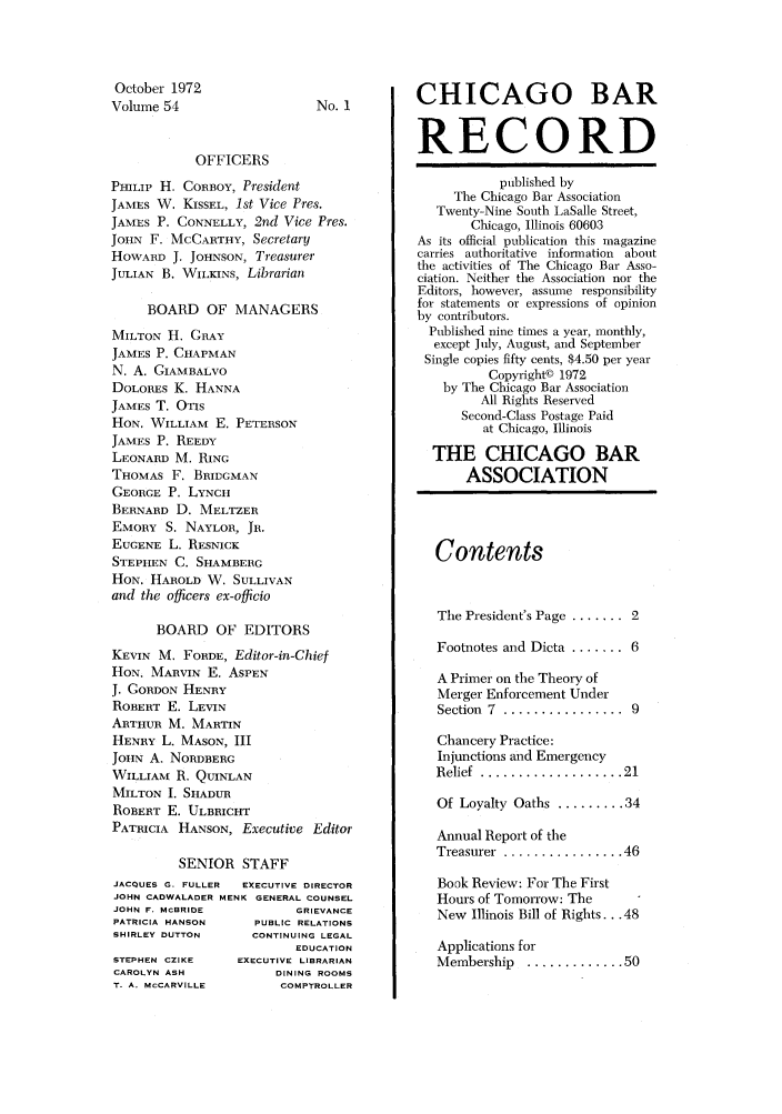 handle is hein.barjournals/chicbar0054 and id is 1 raw text is: October 1972
Volume 54

No. 1

OFFICERS
PHILIP H. CORBOY, President
JAMES W. KISSEL, 1st Vice Pres.
JAMES P. CONNELLY, 2nd Vice Pres.
JOHN F. MCCARTHY, Secretary
HOWARD J. JOHNSON, Treasurer
JULIAN B. WILKINS, Librarian
BOARD OF MANAGERS
MILTON H. GRAY
JAMES P. CHAPMAN
N. A. GIAMBALVO
DOLORES K. HANNA
JAMES T. OTIS
HON. WILLIAM E. PETERSON
JAMES P. REEDY
LEONARD M. RING
THOMAS F. BRIDGMAN
GEORGE P. LYNCH
BERNARD D. MELTZER
EMORY S. NAYLOR, JR.
EUGENE L. RESNICK
STEPHEN C. SIAMBERG
HON. HAROLD W. SULLIVAN
and the officers ex-officio
BOARD OF EDITORS
KEVIN M. FORDE, Editor-in-Chief
HON. MARVIN E. ASPEN
J. GORDON HENRY
ROBERT E. LEVIN
ARTHUR M. MARTIN
HENRY L. MASON, III
JOHN A. NORDBERG
WILLIAM R. QUINLAN
MILTON I. SHADUR
ROBERT E. ULBRICHT
PATRICIA HANSON, Executive Editor
SENIOR STAFF
JACQUES G. FULLER  EXECUTIVE DIRECTOR
JOHN CADWALADER MENK GENERAL COUNSEL
JOHN F. MCBRIDE          GRIEVANCE
PATRICIA HANSON     PUBLIC RELATIONS
SHIRLEY DUTTON     CONTINUING LEGAL
EDUCATION
STEPHEN CZIKE    EXECUTIVE LIBRARIAN
CAROLYN ASH           DINING ROOMS
T. A. McCARVILLE       COMPTROLLER

CHICAGO BAR
RECORD
published by
The Chicago Bar Association
Twenty-Nine South LaSalle Street,
Chicago, Illinois 60603
As its official publication this magazine
carries authoritative information about
the activities of The Chicago Bar Asso-
ciation. Neither the Association nor the
Editors, however, assume responsibility
for statements or expressions of opinion
by contributors.
Published nine times a year, monthly,
except July, August, and September
Single copies fifty cents, $4.50 per year
Copyright© 1972
by The Chicago Bar Association
All Rights Reserved
Second-Class Postage Paid
at Chicago, Illinois
THE CHICAGO BAR
ASSOCIATION
Contents
The President's Page ....... 2
Footnotes and Dicta ........ 6
A Primer on the Theory of
Merger Enforcement Under
Section  7  ................  9
Chancery Practice:
Injunctions and Emergency
Relief  ................... 21
Of Loyalty Oaths ......... 34
Annual Report of the
Treasurer  ................ 46
Book Review: For The First
Hours of Tomorrow: The
New Illinois Bill of Rights ... 48
Applications for
Membership   ............. 50


