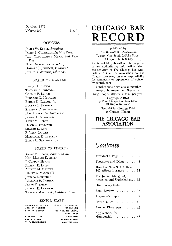 handle is hein.barjournals/chicbar0055 and id is 1 raw text is: October, 1973
Volume 55

No. 1

OFFICERS
JAMES W. KISSEL, President
JAMES P. CONNELLY, 1st Vice Pres.
JOHN CADWALADER MENK, 2nd Vice
Pres.
N. A. GIAMBALVO, Secretary
HOWARD J. JOHNSON, Treasurer
JULIAN B. WILKINS, Librarian
BOARD OF MANAGERS
PHILIP H. CORBOY
THOMAS F. BRIDGMAN
GEORGE P. LYNCH
BERNARD D. MELTZER
EMORY S. NAYLOR, JR.
EUGENE L. RESNICK
STEPHEN C. SHAMBERG
HON. HAROLD W. SULLIVAN
JAMES E. CALDWELL
KEVIN M. FORDE
DAVID C. HILLIARD
SHARON L. KING
F. VERN LAHART
MARSHALL E. LESUEUR
ELROY C. SANDQUIST, JR.
BOARD OF EDITORS
KEVIN M. FORDE, Editor-in-Chief
HON. MARVIN E. ASPEN
J. GORDON HENRY
ROBERT E. LEVIN
ARTHUR M. MARTIN
HENRY L. MASON III
JOHN A. NORDBERG
WILLIAM R. QUINLAN
PETER F. SFIKAS
ROBERT E. ULBRICHT
THERESA MAROUSEK, Assistant Editor

SENIOR
JACQUES G. FULLER
JOHN F. McBRIDE
SHIRLEY DUTTON
STEPHEN CZIKE
CAROLYN ASH
T. A. MCCARVILLE

STAFF
EXECUTIVE DIRECTOR
GRIEVANCE
CONTINUING LEGAL
EDUCATION
LIBRARIAN
DINING ROOMS
COMPTROLLER

CHICAGO BAR
RECORD
published by
The Chicago Bar Association
Twenty-Nine South LaSalle Street,
Chicago, Illinois 60603
As its official publication this magazine
carries authoritative information about
the activities of The Chicago Bar Asso-
ciation. Neither the Association nor the
Editors, however, assume responsibility
for statements or expressions of opinion
by contributors.
Published nine times a year, monthly,
except July, August, and September
Single copies fifty cents, $4.50 per year
Copyright© 1973
by The Chicago Bar Association
All Rights Reserved
Second-Class Postage Paid
at Chicago, Illinois
THE CHICAGO BAR
ASSOCIATION

Contents
President's Page ........... 2
Footnotes and Dicta ....... 8
How the New S.E.C. Rule
145 Affects Business ....... 11
The Judge: Maligned,
Attacked and Undefended ... 21
Disciplinary Rules ......... 33
Book  Review  ............. 36
Treasurer's Report ......... 39
House  Rules  ............. 40
Lawyer Placement ........ 43
Applications for
Membership  ............. 46


