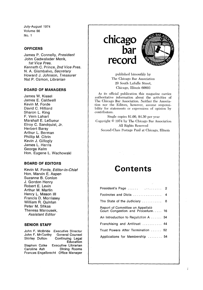 handle is hein.barjournals/chicbar0056 and id is 1 raw text is: July-August 1974
Volume 56
No. 1
OFFICERS
James P. Connelly, President
John Cadwalader Menk,
1st Vice Pres.
Kenneth C. Prince, 2nd Vice Pres.
N. A. Giambalvo, Secretary
Howard J. Johnson, Treasurer
Nat P. Ozmon, Librarian
BOARD OF MANAGERS
James W. Kissel
James E. Caldwell
Kevin M. Forde
David C. Hilliard
Sharon L. King
F. Vern Lahart
Marshall E. LeSueur
Elroy C. Sandquist, Jr.
Herbert Barsy
Arthur L. Berman
Phillip M. Citrin
Kevin J. Gillogly
James L. Harris
George Kelm
Hon. Eugene L. Wachowski
BOARD OF EDITORS
Kevin M. Forde, Editor-in-Chief
Hon. Marvin E. Aspen
Suzanne B. Conlon
J. Gordon Henry
Robert E. Levin
Arthur M. Martin
Henry L. Mason III
Francis D. Morrissey
William R. Quinlan
Peter M. Sfikas
Theresa Marousek,
Assistant Editor
SENIOR STAFF
John F. McBride Executive Director
John F. McCarthy  General Counsel
Shirley  Duttori  Continuing  Legal
Education
Stephen Czike  Executive Librarian
Caroline Ash     Dining Rooms
Frances Engelbrecht Office Manager

chicago
bar
relcord
published bimonthly by
The Chicago Bar Association
29 South LaSalle Street,
Chicago, Illinois 60603
As its official publication this magazine carries
authoritative information about the activities of
The Chicago Bar Association. Neither the Associa-
tion nor the Editors, however, assume responsi-
bility for statements or expressions of opinion by
contributors.
Single copies $1.00, $4.50 per year
Copyright © 1974 by The Chicago Bar Association
All Rights Reserved
Second-Class Postage Paid at Chicago, Illinois
Contents
President's  Page  ...... ..........  2
Footnotes  and  Dicta  ................  4
The  State  of the  Judiciary  ...........  8
Report of Committee on Appellate
Court Congestion and Procedure ..... 16
An Introduction to Regulation A ...... 34
Franchising  and  Antitrust  ........... 44
Trust Powers After Termination ...... 52
Applications for Membership ........ 54


