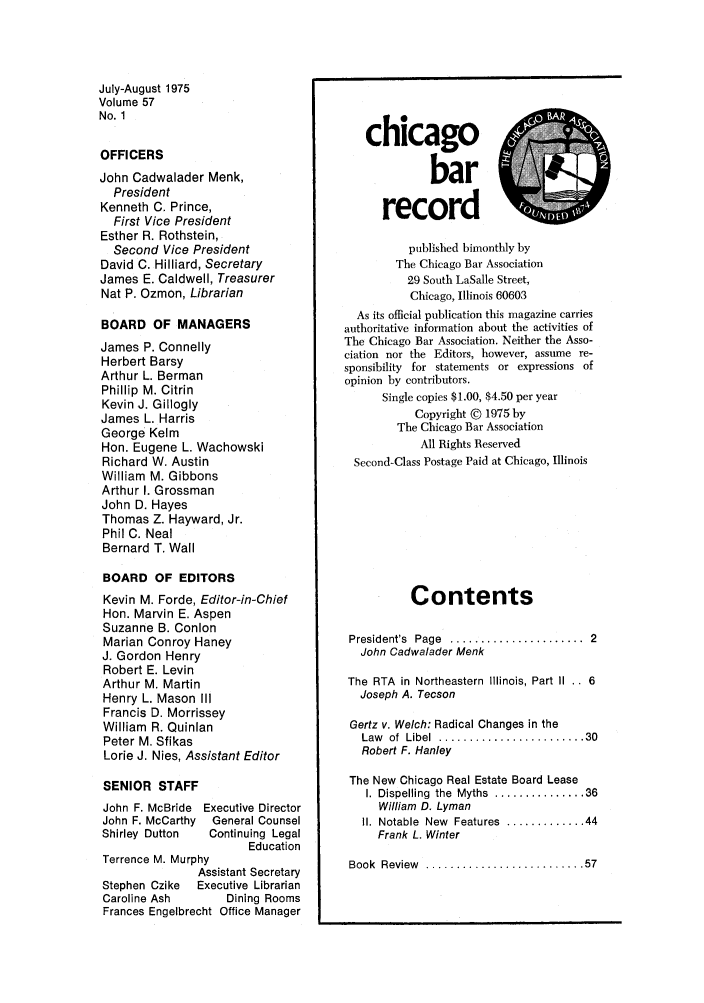 handle is hein.barjournals/chicbar0057 and id is 1 raw text is: July-August 1975
Volume 57
No. 1
OFFICERS
John Cadwalader Menk,
President
Kenneth C. Prince,
First Vice President
Esther R. Rothstein,
Second Vice President
David C. Hilliard, Secretary
James E. Caldwell, Treasurer
Nat P. Ozmon, Librarian
BOARD OF MANAGERS
James P. Connelly
Herbert Barsy
Arthur L. Berman
Phillip M. Citrin
Kevin J. Gillogly
James L. Harris
George Kelm
Hon. Eugene L. Wachowski
Richard W. Austin
William M. Gibbons
Arthur I. Grossman
John D. Hayes
Thomas Z. Hayward, Jr.
Phil C. Neal
Bernard T. Wall
BOARD OF EDITORS
Kevin M. Forde, Editor-in-Chief
Hon. Marvin E. Aspen
Suzanne B. Conlon
Marian Conroy Haney
J. Gordon Henry
Robert E. Levin
Arthur M. Martin
Henry L. Mason III
Francis D. Morrissey
William R. Quinlan
Peter M. Sfikas
Lorie J. Nies, Assistant Editor
SENIOR STAFF
John F. McBride Executive Director
John F. McCarthy  General Counsel
Shirley Dutton  Continuing Legal
Education
Terrence M. Murphy
Assistant Secretary
Stephen Czike  Executive Librarian
Caroline Ash     Dining Rooms
Frances Engelbrecht Office Manager

chicago
record
published bimonthly by
The Chicago Bar Association
29 South LaSalle Street,
Chicago, Illinois 60603
As its official publication this magazine carries
authoritative information about the activities of
The Chicago Bar Association. Neither the Asso-
ciation nor the Editors, however, assume re-
sponsibility for statements or expressions of
opinion by contributors.
Single copies $1.00, $4.50 per year
Copyright © 1975 by
The Chicago Bar Association
All Rights Reserved
Second-Class Postage Paid at Chicago, Illinois
Contents
President's  Page  ......................  2
John Cadwalader Menk
The RTA in Northeastern Illinois, Part II .. 6
Joseph A. Tecson
Gertz v. Welch: Radical Changes in the
Law  of  Libel  ........................ 30
Robert F. Hanley
The New Chicago Real Estate Board Lease
I. Dispelling  the  Myths  ............... 36
William D. Lyman
I1. Notable  New  Features  ............. 44
Frank L. Winter
Book  Review  .......................... 57


