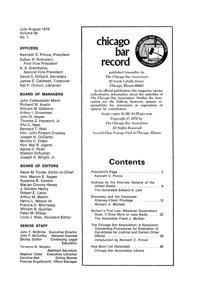 handle is hein.barjournals/chicbar0058 and id is 1 raw text is: July-August 1976
Volume 58
No. 1
OFFICERS
Kenneth C. Prince, President
Esther R. Rothstein,
First Vice President
N. A. Giambalvo,
Second Vice President
David C. Hilliard, Secretary
James E. Caldwell, Treasurer
Nat P. Ozmon, Librarian
BOARD OF MANAGERS
John Cadwalader Menk
Richard W. Austin
William M. Gibbons
Arthur I. Grossman
John D. Hayes
Thomas Z. Hayward, Jr.
Phil C. Neal
Bernard T. Wall
Hon. John Powers Crowley
Joseph N. DuCanto
Morton C. Elden
Hon. Mel R. Jiganti
Agnes C. Ryan
Stanton Schuman
Joseph S. Wright, Jr.
BOARD OF EDITORS
Kevin M. Forde, Editor-in-Chief
Hon. Marvin E. Aspen
Suzanne B. Conlon
Marian Conroy Haney
J. Gordon Henry
Robert E. Levin
Arthur M. Martin
Henry L. Mason III
Francis D. Morrissey
William R. Quinlan
Peter M. Sfikas
Lorie J. Nies, Assistant Editor
SENIOR STAFF
John F. McBride Executive Director
John F. McCarthy  General Counsel
Shirley Dutton  Continuing Legal
Education
Terrence M. Murphy
Assistant Secretary
Stephen Czike  Executive Librarian
Caroline Ash     Dining Rooms
Frances Engelbrecht Office Manager

chicago
bar
record
published bimonthly by
The Chicago Bar Association
29 South LaSalle Street,
Chicago, Illinois 60603
As its official publication this magazine carries
authoritative information about the activities of
The Chicago Bar Association. Neither the Asso-
ciation nor the Editors, however, assume re-
sponsibility for statements or expressions of
opinion by contributors.
Single copies $1.00, $4.50 per year
Copyright © 1976 by
The Chicago Bar Association
All Rights Reserved
Second-Class Postage Paid at Chicago, Illinois
Contents
President's  Page  .......................  2
Kenneth C. Prince
Address by the Attorney General of the
United  States  ........................  6
The Honorable Edward H. Levi
Discovery and the Corporate
Attorney-Client  Privilege  .............. 12
Richard A. Michael
McGarr's First Law: Whatever Government
Does, It Does More or Less Badly ...... 22
The Honorable Frank J. McGarr
The Chicago Bar Association: A Resolution
Concerning Procedures for Evaluation of
Candidates for Judicial and Certain Other
O ffices  .............................. 28
Introduction by Kenneth C. Prince
New  Book List (Selected) ................ 38
Chicago Bar Association Library


