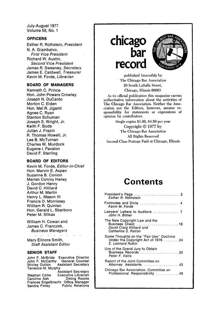 handle is hein.barjournals/chicbar0059 and id is 1 raw text is: July-August 1977
Volume 59, No. 1
OFFICERS
Esther R. Rothstein, President
N. A. Giambalvo,
First Vice President
Richard W. Austin,
Second Vice President
James R. Sweeney, Secretary
James E. Caldwell, Treasurer
Kevin M. Forde, Librarian
BOARD OF MANAGERS
Kenneth C. Prince
Hon. John Powers Crowley
Joseph N. DuCanto
Morton C. Elden
Hon. Mel R. Jiganti
Agnes C. Ryan
Stanton Schuman
Joseph S. Wright, Jr.
Keith F. Bode
Julian J. Frazin
R. Thomas Howell, Jr.
Lee B. McTurnan
Charles W. Murdock
Eugene I. Pavalon
David F. Sterling
BOARD OF EDITORS
Kevin M. Forde, Editor-in-Chief
Hon. Marvin E. Aspen
Suzanne B. Conlon
Marian Conroy Haney
J. Gordon Henry
David C. Hilliard
Arthur M. Martin
Henry L. Mason III
Francis D. Morrissey
William R. Quinlan
Hon. Gerald L. Sbarboro
Peter M. Sfikas
William H. Cowan and
James C. Franczek,
Business Managers
Mary Elinore Smith,
Staff Assistant Editor
SENIOR STAFF
John F. McBride Executive Director
John F. McCarthy General Counsel
Shirley Dutton  Assistant Secretary
Terrence M. Murphy
Assistant Secretary
Stephen Czike  Executive Librarian
Caroline Ash     Dining Rooms
Frances Engelbrecht Office Manager
Sandra Finley  Public Relations

chicago..A
bar
record
published bimonthly by
The Chicago Bar Association
29 South LaSalle Street,
Chicago, Illinois 60603
As its official publication this magazine carries
authoritative information about the activities of
The Chicago Bar Association. Neither the Asso-
ciation nor the Editors, however, assume re-
sponsibility for statements or expressions of
opinion by contributors.
Single copies $1.00, $4.50 per year
Copyright © 1977 by
The Chicago Bar Association
All Rights Reserved
Second-Class Postage Paid at Chicago, Illinois
Contents
President's  Page  .......................  2
Esther R. Rothstein
Footnotes  and  Dicta  ....................  4
Kevin M. Forde
Lawyers' Letters to  Auditors  .............  7
John H. Bitner
The New Copyright Law and the
Business  Client  ...................... 18
David Craig Hilliard and
Catherine S. PaVon
Some Thoughts on the Fair Use Doctrine
Under the Copyright Act of 1976 ........ 24
E. Leonard Rubin
Use of the Grand Jury to Obtain
Business  Records  .................... 32
Peter F. Vaira
Report of the Joint Committee on
Attorney  Assistants  .................. 43
Chicago Bar Association: Committee on
Professional Responsibility  ............ 49


