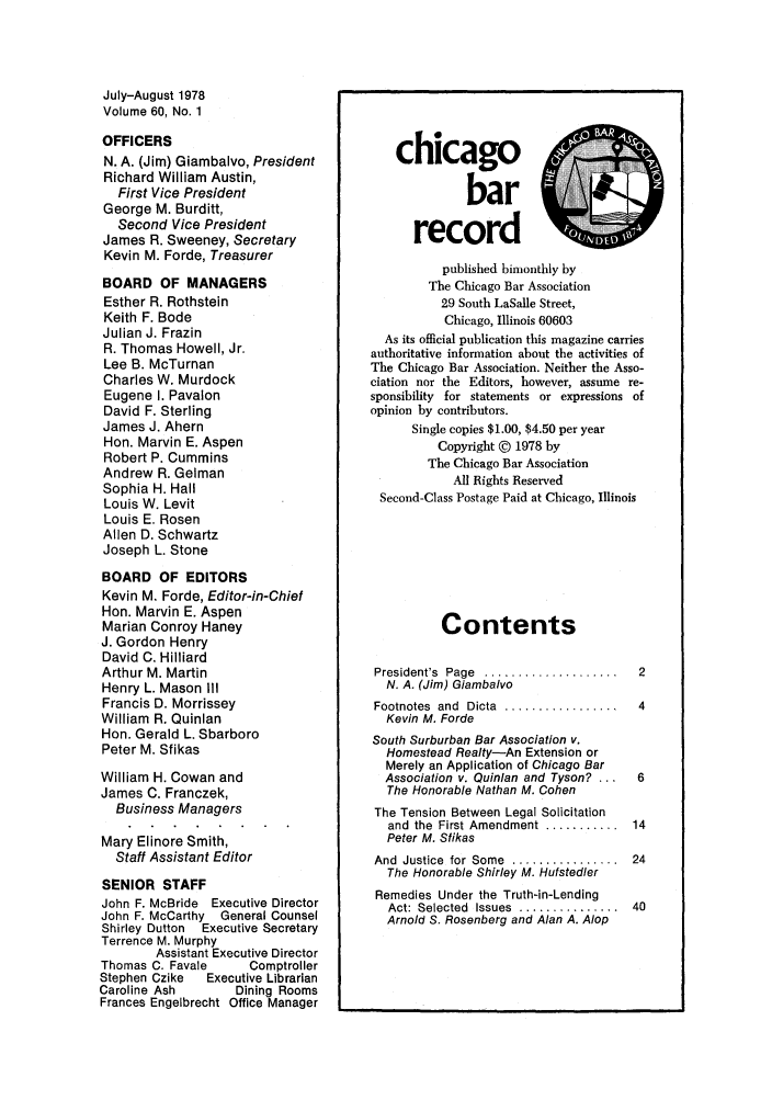 handle is hein.barjournals/chicbar0060 and id is 1 raw text is: July-August 1978
Volume 60, No. 1
OFFICERS
N. A. (Jim) Giambalvo, President
Richard William Austin,
First Vice President
George M. Burditt,
Second Vice President
James R. Sweeney, Secretary
Kevin M. Forde, Treasurer
BOARD OF MANAGERS
Esther R. Rothstein
Keith F. Bode
Julian J. Frazin
R. Thomas Howell, Jr.
Lee B. McTurnan
Charles W. Murdock
Eugene I. Pavalon
David F. Sterling
James J. Ahern
Hon. Marvin E. Aspen
Robert P. Cummins
Andrew R. Gelman
Sophia H. Hall
Louis W. Levit
Louis E. Rosen
Allen D. Schwartz
Joseph L. Stone
BOARD OF EDITORS
Kevin M. Forde, Editor-in-Chief
Hon. Marvin E. Aspen
Marian Conroy Haney
J. Gordon Henry
David C. Hilliard
Arthur M. Martin
Henry L. Mason III
Francis D. Morrissey
William R. Quinlan
Hon. Gerald L. Sbarboro
Peter M. Sfikas
William H. Cowan and
James C. Franczek,
Business Managers
Mary Elinore Smith,
Staff Assistant Editor
SENIOR STAFF
John F. McBride Executive Director
John F. McCarthy General Counsel
Shirley Dutton Executive Secretary
Terrence M. Murphy
Assistant Executive Director
Thomas C. Favale   Comptroller
Stephen Czike  Executive Librarian
Caroline Ash     Dining Rooms
Frances Engelbrecht Office Manager

chicago
bar                4
record
published bimonthly by
The Chicago Bar Association
29 South LaSalle Street,
Chicago, Illinois 60603
As its official publication this magazine carries
authoritative information about the activities of
The Chicago Bar Association. Neither the Asso-
ciation nor the Editors, however, assume re-
sponsibility for statements or expressions of
opinion by contributors.
Single copies $1.00, $4.50 per year
Copyright @ 1978 by
The Chicago Bar Association
All Rights Reserved
Second-Class Postage Paid at Chicago, Illinois
Contents
President's  Page  ....................  2
N. A. (Jim) Giambalvo
Footnotes  and  Dicta  .................  4
Kevin M. Forde
South Surburban Bar Association v.
Homestead Realty-An Extension or
Merely an Application of Chicago Bar
Association v. Quinlan and Tyson? ...  6
The Honorable Nathan M. Cohen
The Tension Between Legal Solicitation
and the  First Amendment ...........  14
Peter M. Sfikas
And  Justice  for Some  ................  24
The Honorable Shirley M. Hufsted/er
Remedies Under the Truth-in-Lending
Act: Selected  Issues  ...............  40
Arnold S. Rosenberg and Alan A. Alop


