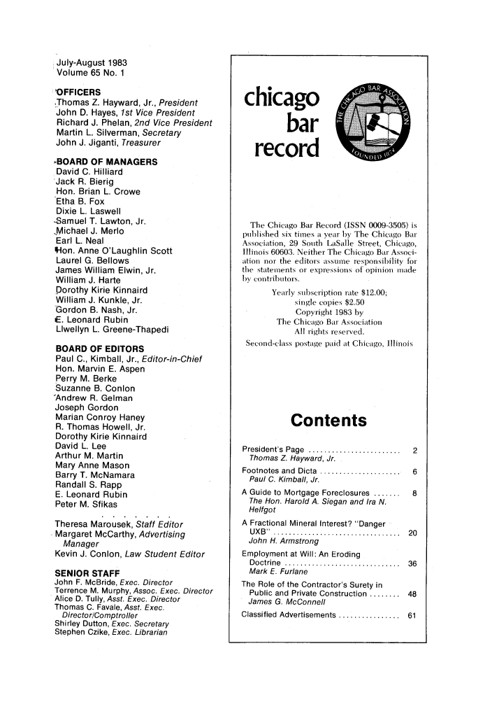 handle is hein.barjournals/chicbar0065 and id is 1 raw text is: July-August 1983
Volume 65 No. 1
'OFFICERS
.Thomas Z. Hayward, Jr., President
John D. Hayes, 1st Vice President
Richard J. Phelan, 2nd Vice President
Martin L. Silverman, Secretary
John J. Jiganti, Treasurer
BOARD OF MANAGERS
David C. Hilliard
Jack R. Bierig
Hon. Brian L. Crowe
Etha B. Fox
Dixie L. Laswell
-Samuel T. Lawton, Jr.
jMichael J. Merlo
Earl L. Neal
'Hon. Anne O'Laughlin Scott
Laurel G. Bellows
James William Elwin, Jr.
William J. Harte
Dorothy Kirie Kinnaird
William J. Kunkle, Jr.
Gordon B. Nash, Jr.
dE. Leonard Rubin
Llwellyn L. Greene-Thapedi
BOARD OF EDITORS
Paul C., Kimball, Jr., Editor-in-Chief
Hon. Marvin E. Aspen
Perry M. Berke
Suzanne B. Conlon
'Andrew R. Gelman
Joseph Gordon
Marian Conroy Haney
R. Thomas Howell, Jr.
Dorothy Kirie Kinnaird
David L. Lee
Arthur M. Martin
Mary Anne Mason
Barry T. McNamara
Randall S. Rapp
E. Leonard Rubin
Peter M. Sfikas
Theresa Marousek, Staff Editor
Margaret McCarthy, Advertising
Manager
Kevin J. Conlon, Law Student Editor
SENIOR STAFF
John F. McBride, Exec. Director
Terrence M. Murphy, Assoc. Exec. Director
Alice D. Tully, Asst. Exec. Director
Thomas C. Favale, Asst. Exec.
Director/Comptroller
Shirley Dutton, Exec. Secretary
Stephen Czike, Exec. Librarian

chicago
bar
record
The Chicago Bar Record (ISSN 0009-3505) is
published six times a year by The Chicago Bar
Association, 29 South LaSalle Street, Chicago,
Illinois 60603. Neither The Chicago Bar Associ-
ation nor the editors assume responsibility for
the statements or expressions of opinion made
by contributors.
Yearly subscription rate $12.00;
single copies $2.50
Copyright 1983 by
The Chicago Bar Association
All rights reserved.
Second-class postage paid at Chicago, Illinois
Contents
President's  Page  ........................  2
Thomas Z. Hayward, Jr.
Footnotes  and  Dicta  .....................  6
Paul C. Kimball, Jr.
A Guide to Mortgage Foreclosures .......  8
The Hon. Harold A. Siegan and Ira N.
Helfgot
A Fractional Mineral Interest? Danger
U X B  .  .... ............................  20
John H. Armstrong
Employment at Will: An Eroding
D octrine  ..............................  36
Mark E. Furlane
The Role of the Contractor's Surety in
Public and Private Construction ........ 48
James G. McConnell
Classified  Advertisements  ................  61


