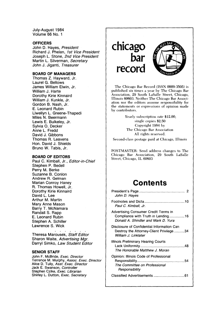 handle is hein.barjournals/chicbar0066 and id is 1 raw text is: July-August 1984
Volume 66 No. 1
OFFICERS
John D. Hayes, President
Richard J. Phelan, 1st Vice President
Joseph L. Stone, 2nd Vice President
Martin L. Silverman, Secretary
John J. Jiganti, Treasurer
BOARD OF MANAGERS
Thomas Z. Hayward, Jr.
Laurel G. Bellows
James William Elwin, Jr.
William J. Harte
Dorothy Kirie Kinnaird
William J. Kunkle, Jr.
Gordon B. Nash, Jr.
E. Leonard Rubin
Llwellyn L. Greene-Thapedi
Miles N. Beermann
Lewis E. Bulkeley, Jr.
Sylvia 0. Decker
Anne L. Fredd
David J. Gibbons
Thomas R. Leavens
Hon. David J. Shields
Bruno W. Tabis, Jr.
BOARD OF EDITORS
Paul C. Kimball, Jr., Editor-in-Chief
Stephen P. Bedell
Perry M. Berke
Suzanne B. Conlon
Andrew R. Gelman
Marian Conroy Haney
R. Thomas Howell, Jr.
Dorothy Kirie Kinnaird
David L. Lee
Arthur M. Martin
Mary Anne Mason
Barry T. McNamara
Randall S. Rapp
E. Leonard Rubin
Stephen A. Schiller
Lawrence S. Wick
Theresa Marousek, Staff Editor
Sharon Waite, Advertising Mgr.
Darryl Simko, Law Student Editor
SENIOR STAFF
John F. McBride, Exec. Director
Terrence M. Murphy, Assoc. Exec. Director
Alice D. Tully, Asst. Exec. Director
Jack E. Swanson, Controller
Stephen Czike, Exec. Librarian
Shirley L. Dutton, Exec. Secretary

chicago
bar
record
The Chicago Bar Record (ISSN 0009-3505) is
published six times a year by The Chicago Bar
Association, 29 South LaSalle Street, Chicago,
Illinois 60603. Neither The Chicago Bar Associ-
ation nor the editors assume responsibility for
the statements or expressions of opinion made
by contributors.
Yearly subscription rate $12.00;
single copies $2.50
Copyright 1984 by
The Chicago Bar Association
All rights reserved.
Second-class postage paid at Chicago, Illinois
POSTMASTER: Send address changes to The
Chicago Bar Association, 29 South LaSalle
Street, Chicago, IL 60603
Contents
President's  Page  .......................................  2
John D. Hayes
Footnotes  and  Dicta ................................... 10
Paul C. Kimball, Jr.
Advertising Consumer Credit Terms in
Compliance with Truth in Lending .......... 16
Donald A. Shindler and Mark D. Yura
Disclosure of Confidential Information Can
Destroy the Attorney-Client Privilege .......... 34
William J. Linklater
Illinois Preliminary Hearing Courts
Lack  Uniformity .....................................  48
The Honorable Matthew J. Moran
Opinion: Illinois Code of Professional
Responsibility ........................................   54
The Committee on Professional
Responsibility
Classified Advertisements ......................... 61


