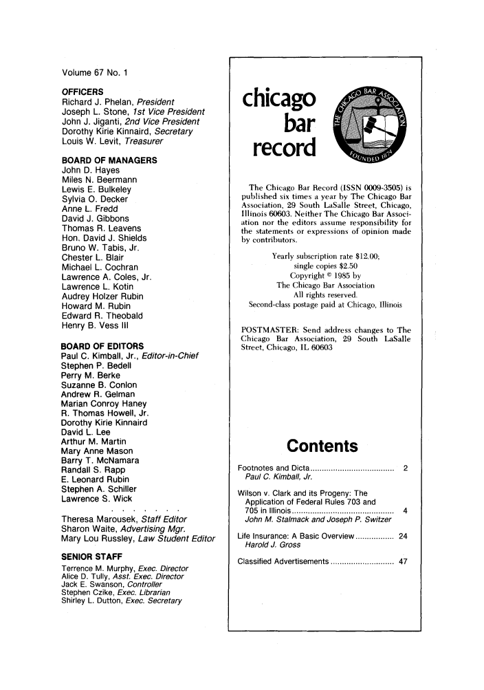 handle is hein.barjournals/chicbar0067 and id is 1 raw text is: Volume 67 No. 1

OFFICERS
Richard J. Phelan, President
Joseph L. Stone, 1st Vice President
John J. Jiganti, 2nd Vice President
Dorothy Kirie Kinnaird, Secretary
Louis W. Levit, Treasurer
BOARD OF MANAGERS
John D. Hayes
Miles N. Beermann
Lewis E. Bulkeley
Sylvia 0. Decker
Anne L. Fredd
David J. Gibbons
Thomas R. Leavens
Hon. David J. Shields
Bruno W. Tabis, Jr.
Chester L. Blair
Michael L. Cochran
Lawrence A. Coles, Jr.
Lawrence L. Kotin
Audrey Holzer Rubin
Howard M. Rubin
Edward R. Theobald
Henry B. Vess III
BOARD OF EDITORS
Paul C. Kimball, Jr., Editor-in-Chief
Stephen P. Bedell
Perry M. Berke
Suzanne B. Conlon
Andrew R. Gelman
Marian Conroy Haney
R. Thomas Howell, Jr.
Dorothy Kirie Kinnaird
David L. Lee
Arthur M. Martin
Mary Anne Mason
Barry T. McNamara
Randall S. Rapp
E. Leonard Rubin
Stephen A. Schiller
Lawrence S. Wick
Theresa Marousek, Staff Editor
Sharon Waite, Advertising Mgr.
Mary Lou Russley, Law Student Editor
SENIOR STAFF
Terrence M. Murphy, Exec. Director
Alice D. Tully, Asst. Exec. Director
Jack E. Swanson, Controller
Stephen Czike, Exec. Librarian
Shirley L. Dutton, Exec. Secretary

chicagor
record
The Chicago Bar Record (ISSN 0009-3505) is
published six times a year by The Chicago Bar
Association, 29 South LaSalle Street, Chicago,
Illinois 60603. Neither The Chicago Bar Associ-
ation nor the editors assume responsibility for
the statements or expressions of opinion made
by contributors.
Yearly subscription rate $12.00;
single copies $2.50
Copyright C 1985 by
The Chicago Bar Association
All rights reserved.
Second-class postage paid at Chicago, Illinois
POSTMASTER: Send address changes to The
Chicago Bar Association, 29 South LaSalle
Street, Chicago, IL 60603
Contents
Footnotes  and  Dicta ...................................  2
Paul C. Kimball, Jr.
Wilson v. Clark and its Progeny: The
Application of Federal Rules 703 and
705  in  Illino is  ............................................  4
John M. Stalmack and Joseph P. Switzer
Life Insurance: A Basic Overview .............. 24
Harold J. Gross
Classified Advertisements ........................  47


