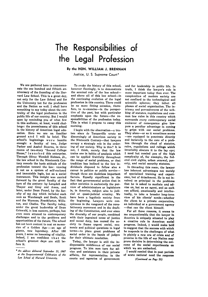 handle is hein.barjournals/clevebaj0039 and id is 1 raw text is: The Responsibilities of
the Legal Profession
By the HON. WILLIAM J. BRENNAN
Justice, U. S. Supreme Court'

We are gathered here to commemo-
rate the one hundred and fiftieth an-
niversary of the founding of the Ilar-
vard Law School. This is a great day,
not only for the Law School and for
the University but for the profession
and the Nation as well. I shall have
something to say today about the cen-
trality of the legal profession in the
public life of our country. But I would
open by reminding you of what few
In this audience, at least, would chal-
lenge: the preeminanco of this school
in the history of American legal edu-
cation. Here we are on     familiar
grouni and I will be brief. The
school's beginnings we r e humble
enough: a faculty of two, Judge
Parker and Asahel Stearns, in three
rooms of two-story Second College
House, I a u n c hed this enterprise.
Through Oliver Wendell Holmes, Jr.,
the law school in the Nineteenth Cen-
tury remade the basic attitude of the
profession toward the law: viewing
it not as a system of self-enclosed
and immutable logic, but as a social
instrument. This insight was carried
forward by the great faculty of the
turn of the century: by Langdell and
Thayer and Gray and Ames, and
later, under Dean Pound, by the fac-
ulty of my (lay which included such
men as Wambaugh and Beale, Scott
and the Warrens, Frankfurter, Wills-
ton, and Chafee. The faculty today,
under the great leadership of Dean
Griswold, is less austere, perhaps, but
even more attuned to contemporary
challenges and to the problems and
opportunities of the future. The school
has not been content to rest on memo-
ries of a Goilen Age-an age of
giants, now  legendary. After 150
years, I sense no lessening of vitality.
Indeed, I am  confident t h a t the
school's greatest lays are still be-
fore it.
*As addreff delivered September 23, 1967
at the Seiquicentennial Celebration of the
Law, Sehool of Harvard Univeuiity.

To evoke the history of this school,
however fleetingly, is to demonstrate
the seminal role of the law school-
and above all of this law school-in
the continuing evolution of the legal
profession in this country. There could
be no more fitting occasion, there-
fore, to re-examine-in the perspec-
tive of the past, but with particular
emphasis upon the future-the re-
sponsibilities of the profession today.
This is what I propose to essay this
morning.
I begin with the observation-a tru-
ism since de Tocqueville wrote so
discerningly of American society in
the Ninteenth Century-that lawyers
occupy a strategic role in the order-
ing of our society. Why is this? It is
not, I think, merely that the law
trains one in habits of analysis which
can be applied fruitfully throughout
the range of social problems, or that
tradition has inclined to the law in-
dividuals disposed to follow also a
career in politics or public service-
though these are doubtless important
factors. Equally significant is the
fact that governmental action that in
other societies is exclusively the pur-
view of administrators or legislators
is, in America, subject also to judi-
cial or quasi-judicial scrutiny. We
have been a legalistic society from
the beginning. Lawyers were con-
spicuous in the vanguard of the revo-
lutionary movement and in the draft-
Ing of the Constitution, and ever since
the diversity of our people, combined
with their ingrained sense of justice
and moral duty, has caused the so-
ciety to frame urgent social, eco.
nomic anl political questions in legal
terms-to place great problems of
social order in the hands of judges
for their ultimate resolution.
Today, the lawyer is still the in-
dispensable middlemtin of our social
progress. To him men turn for ad-
vice and assistance in their private
affairs, for representation in the
courts and agencies of government

and for leadership in public life. In
truth, I think the lawyer's role is
more important today than ever. The
complexities of modern society are
not confined to the technological and
scientific spheres; they infect all
phases of social organization. The in-
tricacy anl pervasiveness of the web-
bing of statutes, regulations ani com-
mon law rules in this country which
surrounds every contemporary social
endeavor of consequence give law-
yers a peculiar advantage in coming
to grips with our social problems.
They alone--or so it sometimes seems
-are equipped to penetrate directly
and incisively to the core of a prob-
lem  through the cloud  of statutes,
rules, regulations and rulings which
invariably obscure it to the lay eye;
I need but remind you of the high
complexity of, for example the fed-
eral civil rights, urban renewal, pov-
erty, and social security statutes.
In threading this ulaze, the lawyer
has inherent advantages not merely
of specialized training and experi-
ence, but of detachment, lie is not in-
volved as principal in the problems
that he is asked to mediate and ad-
vise on, but as an agent, and as such
can afford, emotionally and intellec-
tually, to take a broader long-term
view of his clients' needs--whether
the client he a private corporation,
an individual or a government agency
-that can the client himself.
For all these reasons, it seems to
me unquestionable that the lawyer in
America is- uniquely situated to play
a creative role in American social
progress. Indeed, I would make bold
to suggest that the success with which
he responds to the challenges of what
is plainly a new era of crisis and of
promise in the life of our Nation may
prove decisive in determining the out-
come of the social experiments on
which we are embarked.
I would remind that in past periods
of acute national need the response
(Continued on Page 23)


