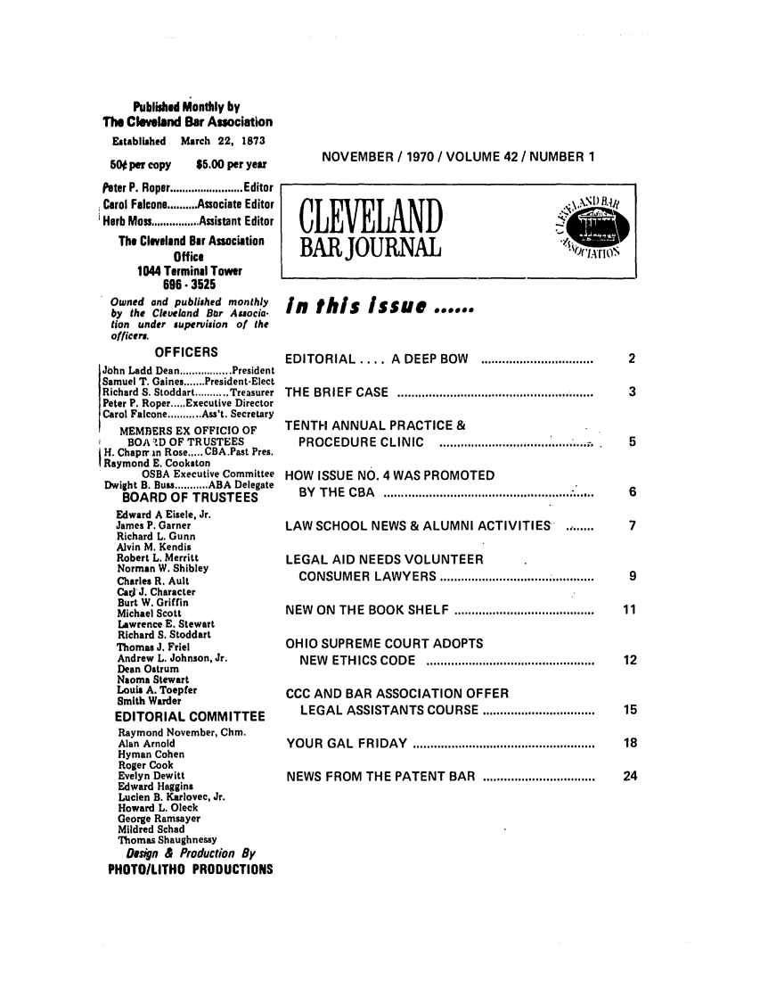 handle is hein.barjournals/clevebaj0042 and id is 1 raw text is: Published Monthly by
The Cleveland Bar Association
Established March 22, 1873
5W per copy    $5.00 per year
Peter P. Roper ........................ Editor
Carol Falcone ......... Associate Editor
'Herb Moss ................ Assistant Editor
The Cleveland Bar Association
Office
1044 Terminal Tower
696- 3525
Owned and published monthly
by the Cleveland Bar Auocia-
tion under supervision of the
officers.
OFFICERS
John Ladd Dean ................. President
Samuel T. Gaines ....... President-Elect
Richard S. Stoddart ........... Treasurer
Peter P. Roper ..... Executive Director
Carol Falcone ........... Ass't. Secretary
MEMBERS EX OFFICIO OF
BOA 'D OF TRUSTEES
H. Chaprr in Rose ..... CBA.Past Pres.
I Raymond E. Cookston
OSBA Executive Committee
Dwight B. Buss ........... ABA Delegate
BOARD OF TRUSTEES
Edward A Eisele, Jr.
James P. Garner
Richard L. Gunn
Alvin M. Kendis
Robert L. Merritt
Norman W. Shibley
Charles R. Ault
Car)jJ. Character
Burt W. Griffin
Michael Scott
Lawrence E. Stewart
Richard S. Stoddart
Thomas J. Friel
Andrew L. Johnson, Jr.
Dean Ostrum
Naoma Stewart
Louis A. Toepfer
Smith Warder
EDITORIAL COMMITTEE
Raymond November, Chm.
Alan Arnold
Hyman Cohen
Roger Cook
Evelyn Dewitt
Edward Haggins
Luclen B. Karlovec, Jr.
Howard L. Oleck
George Ramsayer
Mildred Schad
Thomas Shaughnessy
Desgn & Production By
PHOTOILITHO PRODUCTIONS

NOVEMBER / 1970 / VOLUME 42 / NUMBER 1

CLEVELAND
BAR JOURNAL

.  X ,1) f~
4 % l ) 'r 4j.
1 IA 0..41

In this Issue too#*@
EDITORIAL  .... A  DEEP  BOW  ................................
TH E  BR IEF  CASE  ........................................................
TENTH ANNUAL PRACTICE &
PROCEDURE   CLINIC   ...........................................
HOW ISSUE NO. 4 WAS PROMOTED
BY  T H E  C BA  ..................................................... .....
LAW SCHOOL NEWS & ALUMNI ACTIVITIES         ......
LEGAL AID NEEDS VOLUNTEER
CONSUMER LAWYERS ..........................
NEW  ON  THE  BOOK  SHELF  ........................................ .1
OHIO SUPREME COURT ADOPTS
NEW  ETHICS  CODE  ................................................ .1:
CCC AND BAR ASSOCIATION OFFER
LEGAL ASSISTANTS COURSE ................................  11
YOUR  GAL  FRIDAY  ....................................................  1T
NEWS FROM THE PATENT BAR ................................  2,


