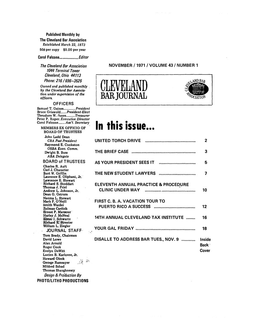 handle is hein.barjournals/clevebaj0043 and id is 1 raw text is: Published Monthly by
The Cleveland Bar Association
Established March 22, 1873
50 per copy $5.00 per year
Carol Falcone .......... Editor
The Cleveland Bar Association
1044 Terminal Tower
Cleveland, Ohio 44113
Phone: 216 / 696-3525
Owned and published monthly
by the Cleveland Bar Associa-
tion under supervision of the
officers.
OFFICERS
Samuel T. Gaines ............ President
Bruce Griswold ...... President-Elect
Theodore W. .1ones ......... Treasurer
Peter P. Roper.Executive Director
Carol Falcone ....... Ass't. Secretary
MEMBERS EX OFFICIO OF
BOARD OF TRUSTEES
John Ladd Dean
CBA Past President
Raymond E. Cookston
OSBA Exec. Comm.
Dwight B. Buss
ABA Delegate
BOARD of TRUSTEES
Charles R. Ault
Carl J. Character
Burt W. Griffin
Laurence E. Oliphant, Jr.
Lawrence E. Stewart
Richard S. Stoddart
Thomas J. Friel
Andrew L. Johnson, Jr.
Dean G. Ostrum
Naoma L. Stewart
Mark P. O'Neill
Smith Warder
Zolman Cavitch
Ernest P. Mansour
Harley J. McNeal
Elmer 1. Schwartz
Richard E'Streeter
William L. Ziegler
JOURNAL STAFF
Tom Brady, Chairmen
David Lowe
Alan Arnold
Roger Cook
Evelyn DeWitt
Lucien B. Karlovec, Jr.
Howard Oleck
George Ramsayer
Mildred Schad
Thomas Shaughnessy
Design & Proiduction By
PHOTO/LITHO PRODUCTIONS

NOVEMBER / 1971 / VOLUME 43 / NUMBER 1

In this issue...

UNITED TORCH DRIVE              ............................................
THE   BRIEF    CASE    ........................................................
AS YOUR PRESIDENT SEES IT               ................................
THE NEW STUDENT LAWYERS                  ................................
ELEVENTH ANNUAL PRACTICE & PROCEDURE
CLINIC UNDER WAY             ............................................
FIRST C. B. A. VACATION TOUR TO
PUERTO RICO A SUCCESS              ....................................
14TH ANNUAL CLEVELAND TAX INSTITUTE                       ........
YOUR GAL FRIDAY ....................................................
DISALLE TO ADDRESS BAR TUES., NOV. 9                   ............

CLEVELAND
BAR JOURNAL

2
3
5
7
10
12
16
18
Inside
Back*
Cover


