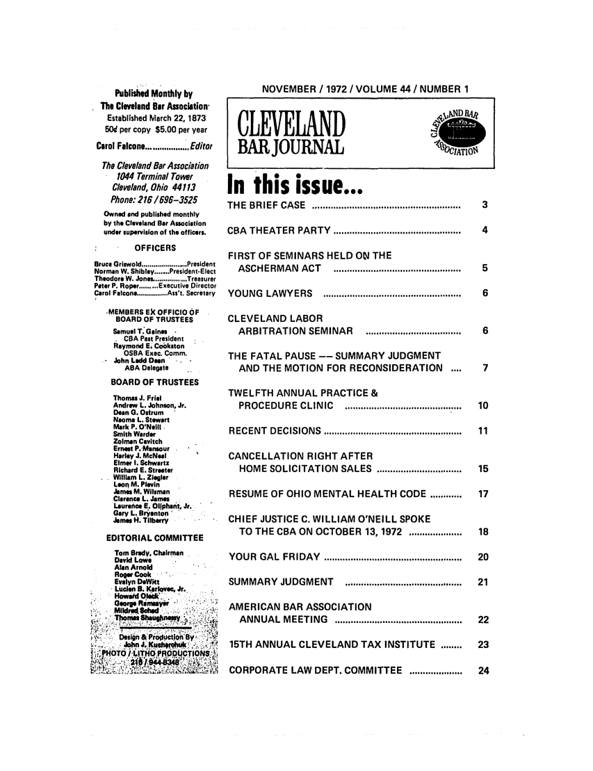 handle is hein.barjournals/clevebaj0044 and id is 1 raw text is: Published Monthly by
The Cleveland Bar Association
Established March 22, 1873
5W per copy $5.00 per year
Carol Falcone ........ Editor
The Cleveland Bar Association
1044 Terminal Tower
Cleveland, Ohio 44113
Phone: 216/696-3525
Owned end published monthly
by the Cleveland Bar Association
under supervision of the officers.
OFFICERS
Bruce Griswold ...................... President
Norman W. Shibley ....... President-Elect
Theodore W. Jones ................ Treasurer
Peter P. Roper ......... Executive Director
Carol Falcone .............. Ass't. Secretary
,MEMBERS E)C OFFICIO OF
BOARD OF TRUSTEES
Samuel T Gaines
CBA Past President
Raymond E& Cobkston
OSBA Exec. Comm.
John Ladd Dean
ABA Delegate
BOARD OF TRUSTEES
Thomas J. Friel
Andrew L. Johnson, Jr.
Dean G. Ostrum
Naoma L. Stewart
Mark P. O'Neill.
Smith Warder
Zolman Cavitch
Ernest P.-Mansour
Harley J. McNeal
Elmer I. Schwartz
Richard E. Streeter
William L. Ziegler
Leon M. Plevin
James M. Wilsman
Clarence L. James
Laurence E. Ollpharit, Jr.
Gary L. Bryenton
James H. Tllbarry
EDITORIAL COMMITTEE
Tom Brady, Chairman
David Lowe
Alan Arnold
Roger Cook
Evelyn DeWkt
Lucen B. Karlovec. Jr.
Howaid 0'.''
George Rimeir'
Mildre4Sliclud
ThniShu~ner
Design & Profuction'By,
.... JohnJ.1Kueb +   c  .3 -
i  lLIto htoP RQODUCTION$: i

NOVEMBER / 1972 / VOLUME 44 / NUMBER 1
CLEVELAND
BAR JOURNAL                         1%C
In this issue...
THE  BRIEF  CASE  ........................................................  3
CBA  THEATER  PARTY  ................................................  4
FIRST OF SEMINARS HELD 01 THE
ASCHERMAN   ACT   ................................................  5
YOUNG  LAWYERS    ....................................................  6
CLEVELAND LABOR
ARBITRATION  SEMINAR   ....................................  6
THE FATAL PAUSE -- SUMMARY JUDGMENT
AND THE MOTION FOR RECONSIDERATION ....      7
TWELFTH ANNUAL PRACTICE &
PROCEDURE  CLINIC  ........................................  10
RECENT  DECISIONS  ....................................................  11
CANCELLATION RIGHT AFTER
HOME SOLICITATION  SALES  ................................  15
RESUME OF OHIO MENTAL HEALTH CODE ............  17
CHIEF JUSTICE C. WILLIAM O'NEILL SPOKE
TO THE CBA ON OCTOBER 13,1972 ....................  18
YOUR  GAL  FRIDAY  ....................................................  20
SUMMARY   JUDGMENT   ............................................  21
AMERICAN BAR ASSOCIATION
ANNUAL  MEETING   ...............................................  22
15TH ANNUAL CLEVELAND TAX INSTITUTE ........  23
CORPORATE LAW DEPT. COMMITTEE ....................  24


