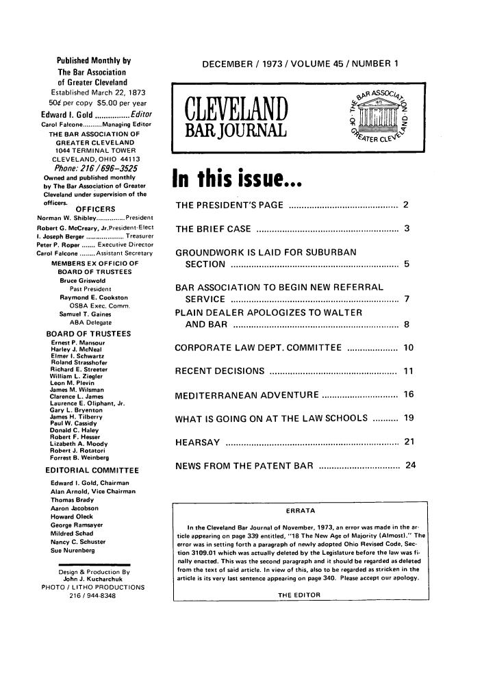 handle is hein.barjournals/clevebaj0045 and id is 1 raw text is: Published Monthly by
The Bar Association
of Greater Cleveland
Established March 22, 1873
50d per copy $5.00 per year
Edward  I. Gold ................ Editor
Carol Falcone .......... Managing Editor
THE BAR ASSOCIATION OF
GREATER CLEVELAND
1044 TERMINAL TOWER
CLEVELAND, OHIO 44113
Phone: 216/696-3525
Owned and published monthly
by The Bar Association of Greater
Cleveland under supervision of the
officers.
OFFICERS
Norman W. Shibley ............... President
Robert G. McCreary, Jr.President-Elect
I. Joseph Berger .................... Treasurer
Peter P. Roper ....... Executive Director
Carol Falcone ........ Assistant Secretary
MEMBERS EX OFFICIO OF
BOARD OF TRUSTEES
Bruce Griswold
Past President
Raymond E. Cookston
OSBA Exec. Comm.
Samuel T. Gaines
ABA Delegate
BOARD OF TRUSTEES
Ernest P. Mansour
Harley J. McNeal
Elmer I. Schwartz
Roland Strasshofer
Richard E. Streeter
William L. Ziegler
Leon M. Plevin
James M. Wilsman
Clarence L. James
Laurence E. Oliphant, Jr.
Gary L. Bryenton
James H. Tilberry
Paul W. Cassidy
Donald C. Haley
Robert F. Hesser
Lizabeth A. Moody
Robert J. Rotatori
Forrest B. Weinberg
EDITORIAL COMMITTEE
Edward I. Gold, Chairman
Alan Arnold, Vice Chairman
Thomas Brady
Aaron Jacobson
Howard Oleck
George Ramsayer
Mildred Schad
Nancy C. Schuster
Sue Nurenberg
Design & Production By
John J. Kucharchuk
PHOTO / LITHO PRODUCTIONS
216 / 944-8348

DECEMBER / 1973 / VOLUME 45 / NUMBER 1

CLEVELAND
BAR JOURNAL                                    ____IT
In this issue...
THE PRESIDENT'S PAGE ........................................ 2
THE BRIEF CASE                 ............................3
GROUNDWORK IS LAID FOR SUBURBAN
SECTION                .................................5
BAR ASSOCIATION TO BEGIN NEW REFERRAL
SERVICE                .................................7
PLAIN DEALER APOLOGIZES TO WALTER
ANDBAR                 .................................8
CORPORATE LAW DEPT. COMMITTEE .................. 10
RECENT DECISIONS                ..........................     11
MEDITERRANEAN ADVENTURE ............................ 16
WHAT IS GOING ON AT THE LAW SCHOOLS .......... 19
H EA RSA  Y   .................................................................  21
NEWS FROM THE PATENT BAR               ................................ 24
ERRATA
In the Cleveland Bar Journal of November, 1973, an error was made in the ar-
ticle appearing on page 339 entitled, 18 The New Age of Majority (Almost). The
error was in setting forth a paragraph of newly adopted Ohio Revised Code, Sec-
tion 3109.01 which was actually deleted by the Legislature before the law was fi-
nally enacted. This was the second paragraph and it should be regarded as deleted
from the text of said article. In view of this, also to be regarded as stricken in the
article is its very last sentence appearing on page 340. Please accept our apology.
THE EDITOR


