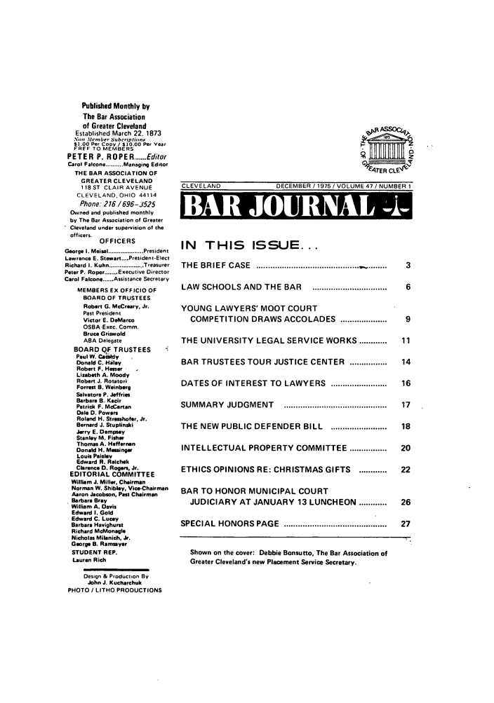 handle is hein.barjournals/clevebaj0047 and id is 1 raw text is: Published Monthly by
The Bar Association
of Greater Cleveland
Established March 22. 1873
N.on .Member Subcriptirin
$1.00 Per Copy / $10.00 Per Year
FRFF TO MEMBERS
PETER P. ROPER ...... Editor
Carol Falcons .......... Managing Editor
THE BAR ASSOCIATION OF
GREATER CLEVELAND
118 ST CLAIR AVENUE
CLEVELAND. OHIO 44114
Phone: 216 /696-J525
Owned and published monthly
by The Bar Association of Greater
Cleveland under supervision of the
officers.
OFFICERS
George  I. Meisel .................... President
Lawrence E. Stewart....President-Elect
Richard I. Kuhn .......... . Treasurer
Peter P. Roper...... Executive Director
Carol Falcone.Assistance Secretary
MEMBERS EX OFFICIO OF
BOARD OF TRUSTEES
Robert G. McCrfary, Jr.
Past President
Victor E. DeMarco
OSBA.Exec. Comm.
Bruce Griswold
ABA Delegate
BOARD QF TRUSTEES
Paul W. Caeafdy
Donald C. Hley
Robert F. Hasser
Lizabeth A. Moody
Robert J. Rotatori
Forrest B. Weinberg
Salvatore P. Jeffries
Barbara B. Kacir
Patrick F. McCarten
Dale D. Powers
Roland H. Strashofer, Jr.
Bernard J. Stuplinsi
Jerry E. Dempsey
Stanley M. Fisher
Thomas A. Heffornan
Donald H. Measinger
Louis Paisley
Edward R. Reichek
Clarence 0. Rogers, Jr.
EDITORIAL COMMITTEE
William J. Miller. Chairman
Norman W. Shibley, Vice-Chairman
Aaron Jacobson, Past Chairman
Barbara Bray
William A. Davis
Edward I. Gold
Edward C. Lucey
Barbara Havighurst
Richard McMonagie
Nicholas Milanich, Jr.
George B. Ramsyoer
STUDENT REP.
Lauren Rich
Design & Production By
John J. Kucharchuk
PHOTO / LITHO PRODUCTIONS

CLEVELAND

V47ER CL54
DECEMBER / 1975 / VOLUME 47 /NUMBER I

I I 16     119lh 111'Fd k11
IN THIS ISSUE...
THE  BRIEF  CASE  ............................................. ........  3
LAW  SCHOOLS AND  THE BAR   ...............................  6
YOUNG LAWYERS' MOOT COURT
COMPETITION DRAWS ACCOLADES ...................  9
THE UNIVERSITY LEGAL SERVICE WORKS ............  11
BAR TRUSTEES TOUR JUSTICE CENTER ................ 14
DATES OF INTEREST TO LAWYERS ........................  16
SUMMARY   JUDGMENT    ............................................  17
THE NEW PUBLIC DEFENDER BILL ........................ 18
INTELLECTUAL PROPERTY COMMITTEE ................  20
ETHICS OPINIONS RE: CHRISTMAS GIFTS ............  22
BAR TO HONOR MUNICIPAL COURT
JUDICIARY AT JANUARY 13 LUNCHEON ............  26
SPECIAL  HONORS  PAGE  ............................................  27
Shown on the cover: Debbie Bonsutto, The Bar Association of
Greater Cleveland's new Placement Service Secretary.


