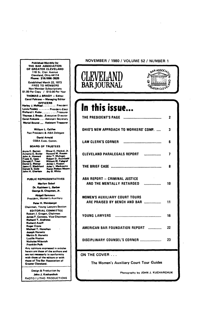 handle is hein.barjournals/clevebaj0052 and id is 1 raw text is: Published Monthly by
THE BAR ASSOCIATION
OF GREATER CLEVELAND
118 St. Clair Avenue
Cleveland, Ohio 44114
Phone: 216/696-3525
Established March 22. 1873
FREE TO MEMBERS
Non Member Subscriptions
$1.0OPerCopy I $10.OOPerYear
THOMAS J. BRADY - Editor
Carol- Falcons - Managing Editor
OFFICERS
Harley J. McNeI........ President
Louis Paisley ....... President-Elect
Richard I. Kuhn ......... Treasurer
Thomas J. Brady. .Executive Director
Carol Falcon.... Assistant Secretary
Murial Bound .... Assistant Treasurer
William L. Califae
Past President & ABA Delegate
David Arnol
OSBA Exec. Comm.
BOARD OF TRUSTEES
Joyce E. Barnett Oliver C. Henkel. Jlr.
Ansette G. Butler  Howard M. Rosafn
John A. Howard  John T. Mulligan
Frank K. Isam   Robert 0. Archibald
Donald P. Traci  William W. Falgraf
David C. Wainer  bmes I. Huston
Jason C. Blackford Julas L. Markowitz
Geald S. Gold   Karan N a  Moor
John H. Ghrlain  Jy B. White
PUBLIC REPRESENTATIVES
Marlyn Sobol
Dr. Kathleen L. Babe
Georga B. Chapman, Jr.
Abigail Sammon
President. Women's Auxiliary
Petwr H. Weinberger
Chairman. Young Lawyers Section
EDITORIAL COMMITTEE
Robert J. Grogan, Chairman
James P. Conway, Vice Chairman
Richard T. Andrews
Richard Azoff
Roger Evans
Michael T. Honohan
Jose Norwitz
Martin S. Horwitz
Lucille Huston
Nicholas Miienich
Franklin Polk
Any opinions expressed in articles
herein are those of the authors and
ae not necessary in conformity
with those of the editors or with
those of The Bar Association of
Greater Cleveland.
Design & Production by
John J. Kutharnhuk
PHOTO / LITHO PRODUCTIONS

NOVEMBER / 1980 / VOLUME 52 / NUMBER 1

In this issue...
THE  PRESIDENT'S  PAGE  ...........................................  2
OHIO'S NEW APPROACH TO WORKERS' COMP ......   3
LAW  CLERK'S  CORNER  ...........................................  6
CLEVELAND PARALEGALS REPORT      ...................  7
THE  BRIEF  CASE  .........................................................  8
ABA REPORT - CRIMINAL JUSTICE
AND THE MENTALLY RETARDED     ................... 10
WOMEN'S AUXILIARY COURT TOURS
ARE PRAISED BY BENCH AND BAR ...................  11
YOUNG  LAW YERS   ....................................................  16
AMERICAN BAR FOUNDATION REPORT     ...............  22
DISCIPLINARY  COUNSEL'S CORNER  .......................  23
ON THE COVER...
The Women's Auxiliary Court Tour Guides
Photography by JOHN J. KUCHARCHUK



