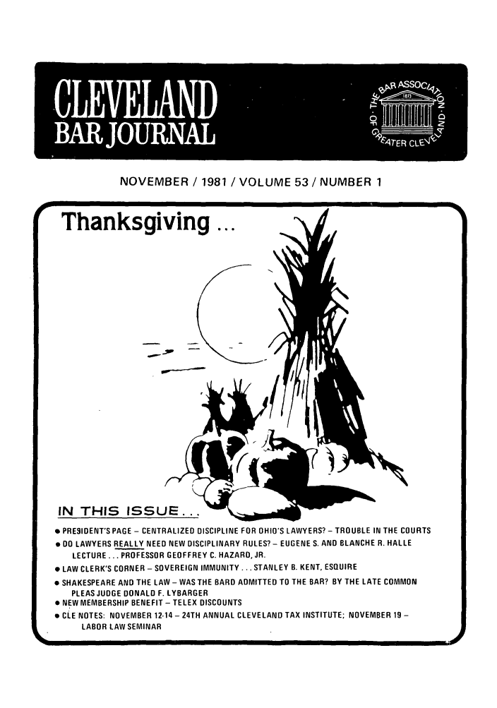 handle is hein.barjournals/clevebaj0053 and id is 1 raw text is: NOVEMBER / 1981 / VOLUME 53 / NUMBER 1

Thanksgiving ...
* PRESIDENT'S PAGE - CENTRALIZED DISCIPLINE FOR OHIO'S LAWYERS? - TROUBLE IN THE COURTS
. 00 LAWYERS REALLY NEED NEW DISCIPLINARY RULES? - EUGENE S. AND BLANCHE R. HALLE
LECTURE ... PROFESSOR GEOFFREY C. HAZARD, JR.
*LAW CLERK'S CORNER - SOVEREIGN IMMUNITY . .. STANLEY B. KENT, ESQ2UIRE
*SHAKESPEARE AND THE LAW - WAS THE BARD ADMITTED TO THE BAR? BY THE LATE COMMON
PLEAS JUDGE DONALD F. LYBARGER
*NEW MEMBERSHIP BENEFIT - TELEX DISCOUNTS
*CLE NOTES: NOVEMBER 12.14 - 24TH ANNUAL CLEVELAND TAX INSTITUTE; NOVEMBER 19 -
LABOR LAW SEMINAR
Li(


