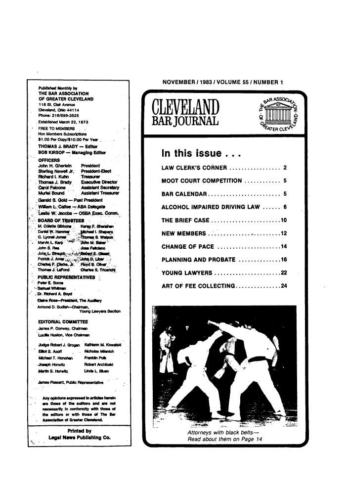 handle is hein.barjournals/clevebaj0055 and id is 1 raw text is: Puhblshed Monthly by
THE BAR ASSOCIATION
OF GREATER CLEVELAND
118 . Ci* Avenue
Clevetw, OlNo 44114
Phone: 216/696-3525
Establed Mach 22. 1873
FREE TO MEMBERS
Non Membem Subscriptions
$1.00 Per Copyl$10.00 Per Yew
THOMAS .L BRADY - Editor
BOB KIRSOP - Managing Editor
OFFICERS
John H. Gherlein  President
Sterling Newel J. President-Elect
achad L Kuhn     Treasurer
Thonms J. Brady  Execulve OeC*W
CaroFecons     AsaantSecrary
Mwule Bound      Assistnt Treasurer
Gerald S. Gold - Past 'reident
Willsin L -Calf o ABA Delegate
Las o W. MA,,. - OSA  o. ,Commn.
BOARD Of IT6ES
M det E   w Son     P 8e m
Mon . c s eegm  3Ihm  sh-e
C. Lyonw Jonet  --thwas a. Wato
M wiLKpn        iM.S
Jolwi S. Ra     Joe. Feidmo
JohqtL Sk%.PhR.    g  £ -ui
- . O.     fu:hd  . . Pod . t
aton J. Luerd  'Jo-- hna, S.
EToa   COMMITEE   &'i
PueUCREPREwwEATlvas
Jo ete. Sona
-uwdus    W ieCn
*  r .RiAdw A.Boi
Elaie foe-Prsldet. The Avary
Young Lawyers Section
EDITORIAL COMMITTEE
Jwme P. Conway, Chahmmi
Lucas Huton. vice Cara

A4  oert J. Grog
EA S. AzotI
kIlhnal T. onoiei
Josep HS. or
Mw 1 a. Horwit

Kaffian XL KowedsM
Nk~xot Minc
FrL Polk
Robr Archbad
Linas L Bkoan

Janes Pewarit Pubic Rreentafte
Amy opinions expressed in articlsae
are those of the u hsand wa not
necesaily. i  ontonrat  wa tho  s of
the edi ts or wit th o  of The off
SAssocailm of Greeter Cleweland.
Printed by
Legal Nws Publishing Co.

NOVEMBER 119831VOLUME 551 NUMBER 1
CLEVELD                             _
BARJOURNAL                        :4EcL
TER C E-
In this issue ...
LAW CLERK'S CORNER ................. 2
MOOT COURT COMPETITION ............ 5
BAR  CALENDAR ........................ 5
ALCOHOL IMPAIRED DRIVING LAW ...... 6
THE  BRIEF  CASE  ....................... 10
NEW MEMBERS..................... 12
CHANGE OF PACE   ..................... 14
PLANNING AND PROBATE .............. 16
YOUNG  LAWYERS  ...................... 22
ART OF FEE COLLECTING ............... 24

Attorneys with black belts-
SRead about them on Page 14


