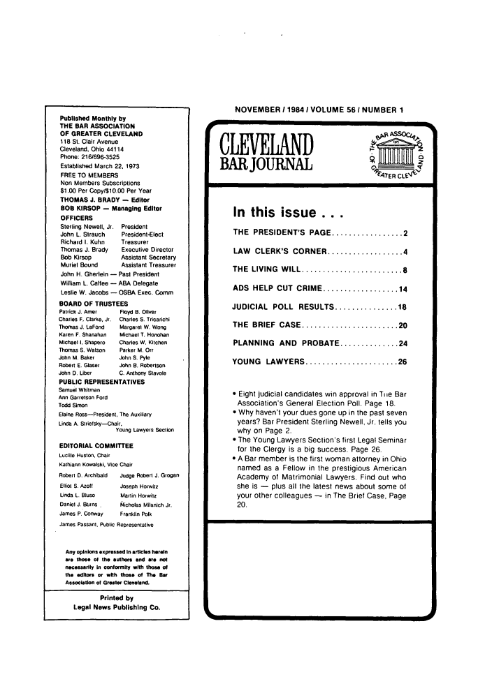 handle is hein.barjournals/clevebaj0056 and id is 1 raw text is: Published Monthly by
THE BAR ASSOCIATION
OF GREATER CLEVELAND
118 St. Clair Avenue
Cleveland, Ohio 44114
Phone: 216/696-3525
Established March 22. 1973
FREE TO MEMBERS
Non Members Subscriptions
$1.00 Per Copy/$10.00 Per Year
THOMAS J. BRADY - Editor
BOB KIRSOP - Managing Editor
OFFICERS
Sterling Newell, Jr. President
John L. Strauch    President-Elect
Richard I. Kuhn    Treasurer
Thomas J. Brady    Executive Director
Bob Kirsop         Assistant Secretary
Muriel Bound       Assistant Treasurer
John H. Gherlein - Past President
William L. Calfee - ABA Delegate
Leslie W. Jacobs - OSBA Exec. Comm
BOARD OF TRUSTEES
Patrick J. Amer    Floyd B. Oliver
Charles F. Clarke, Jr. Charles S. Tricarichi
Thomas J. LaFond   Margaret W. Wong
Karen F. Shanahan  Michael T. Honohan
Michael I. Shapero  Charles W. Kitchen
Thomas S. Watson   Parker M. Orr
John M. Baker      John S. Pyle
Robert E. Glaser  John B. Robertson
John D. Llber      C. Anthony Stavole
PUBLIC REPRESENTATIVES
Samuel Whitman
Ann Garrelson Ford
Todd Simon
Elaine Ross-President, The Auxiliary
Linda A. Striefsky-Chair,
Young Lawyers Section
EDITORIAL COMMITTEE
Lucille Huston. Chair
Kathiann Kowalski, Vice Chair
Robert D. Archibald  Judge Robert J. Grogan
Elliot S. Azoff   Joseph Horwitz
Linda L. Bluso     Marlin Horwitz
Daniel J. Burns    Nicholas Milanich Jr.
James P. Conway    Franklin Polk
James Passant. Public Representative
Any opinions expressed In articles herein
are those of the authors and are not
necessarily In conformity with those of
the editors or with those of The Bar
Association of Greater Cleveland.
Printed by
Legal News Publishing Co.

NOVEMBER 11984 1 VOLUME 561 NUMBER 1
BAR JOURNAL                       Gel-
In  this issue      ...
THE  PRESIDENT'S  PAGE ................. 2
LAW CLERK'S CORNER .................. 4
THE  LIVING  W ILL ........................ 8
ADS  HELP  CUT  CRIME .................. 14
JUDICIAL POLL RESULTS ............... 18
THE  BRIEF  CASE ....................... 20
PLANNING AND PROBATE .............. 24
YOUNG   LAWYERS ...................... 26
 Eight judicial candidates win approval in Tie Bar
Association's General Election Poll. Page 18.
 Why haven't your dues gone up in the past seven
years? Bar President Sterling Newell, Jr. tells you
why on Page 2.
 The Young Lawyers Section's first Legal Seminar
for the Clergy is a big success. Page 26.
 A Bar member is the first woman attorney in Ohio
named as a Fellow in the prestigious American
Academy of Matrimonial Lawyers. Find out who
she is - plus all the latest news about some of
your other colleagues - in The Brief Case, Page
20.

-               EUE


