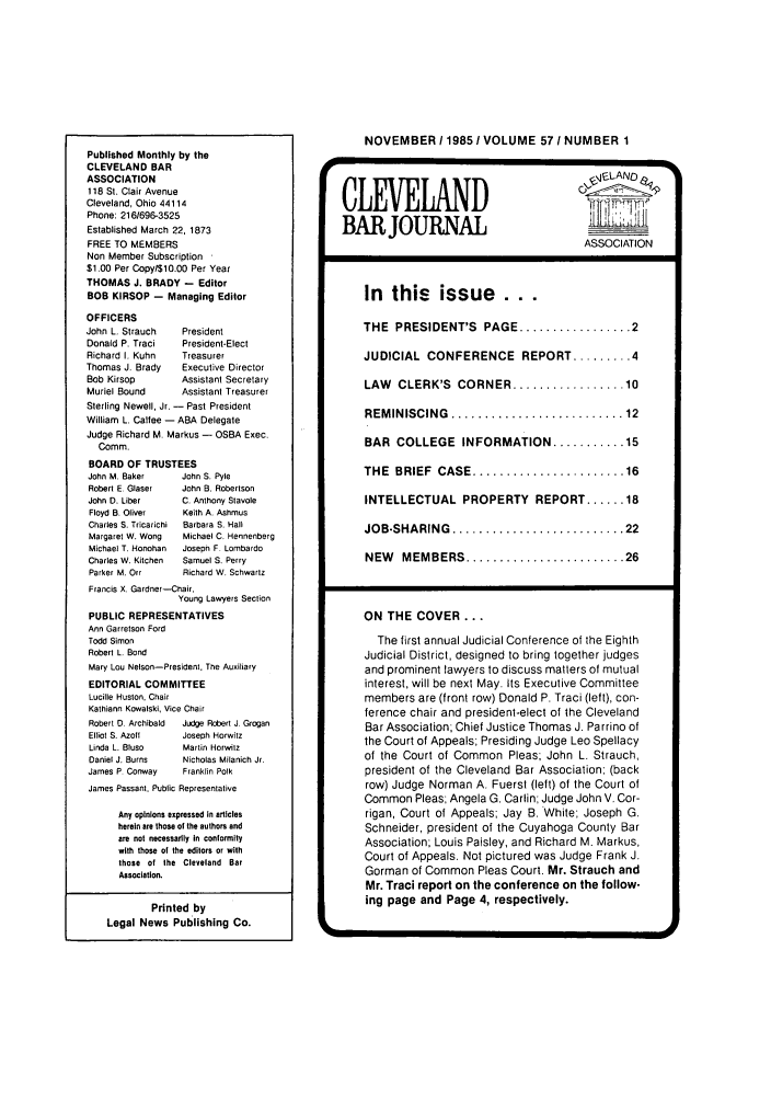 handle is hein.barjournals/clevebaj0057 and id is 1 raw text is: Published Monthly by the
CLEVELAND BAR
ASSOCIATION
118 St. Clair Avenue
Cleveland, Ohio 44114
Phone: 2161696-3525
Established March 22, 1873
FREE TO MEMBERS
Non Member Subscription
$1.00 Per Copy/$10.00 Per Year
THOMAS J. BRADY - Editor
BOB KIRSOP - Managing Editor
OFFICERS
John L. Strauch    President
Donald P. Traci    President-Elect
Richard I. Kuhn    Treasurer
Thomas J. Brady    Executive Director
Bob Kirsop         Assistant Secretary
Muriel Bound       Assistant Treasurer
Sterling Newell, Jr. - Past President
William L. Catfee - ABA Delegate
Judge Richard M. Markus - OSBA Exec.
Comm.
BOARD OF TRUSTEES
John M. Baker      John S. Pyle
Robert E. Glaser   John B. Robertson
John D. Liber      C. Anthony Stavole
Floyd B. Oliver    Keith A. Ashmus
Charles S. Tricarichi  Barbara S. Hall
Margaret W. Wong   Michael C. Hennenberg
Michael T. Honohan  Joseph F. Lombardo
Charles W. Kitchen  Samuel S. Perry
Parker M. Orr      Richard W. Schwartz
Francis X. Gardner--Chair,
Young Lawyers Section
PUBLIC REPRESENTATIVES
Ann Garretson Ford
Todd Simon
Robert L. Bond
Mary Lou Nelson-President, The Auxiliary
EDITORIAL COMMITTEE
Lucille Huston, Chair
Kathiann Kowalski, Vice Chair
Robert D. Archibald  Judge Robert J, Grogan
Elliot S. Azoft    Joseph Horwitz
Linda L. Bluso     Martin Horwitz
Daniel J. Burns    Nicholas Milanich Jr.
James P. Conway    Franklin Polk
James Passant, Public Representative
Any opinions expressed In articles
herein are those of the authors and
are not necessarily In conlormity
with those of the editors or with
those of the Cleveland Bar
Association.

Printed by
Legal News Publishing Co.

NOVEMBER /19851 VOLUME 57 I NUMBER 1
<LAND
CLEVELAND
BARJOURNAL                         ASSOCATIO
ASSOCIATION
In this    issue    ...
THE  PRESIDENT'S  PAGE ................. 2
JUDICIAL CONFERENCE REPORT ......... 4
LAW  CLERK'S  CORNER ................. 10
REM INISCING  .......................... 12
BAR COLLEGE INFORMATION ........... 15
THE  BRIEF  CASE ....................... 16
INTELLECTUAL PROPERTY REPORT ...... 18
JOB.SHARING  .......................... 22
NEW  MEMBERS ........................ 26
ON THE COVER ...
The first annual Judicial Conference of the Eighth
Judicial District, designed to bring together judges
and prominent lawyers to discuss matters of mutual
interest, will be next May. Its Executive Committee
members are (front row) Donald P. Traci (left), con-
ference chair and president-elect of the Cleveland
Bar Association; Chief Justice Thomas J. Parrino of
the Court of Appeals; Presiding Judge Leo Spellacy
of the Court of Common Pleas; John L. Strauch,
president of the Cleveland Bar Association: (back
row) Judge Norman A. Fuerst (left) of the Court of
Common Pleas; Angela G. Carlin; Judge John V. Cor-
rigan, Court of Appeals; Jay B. White; Joseph G.
Schneider, president of the Cuyahoga County Bar
Association; Louis Paisley, and Richard M. Markus,
Court of Appeals. Not pictured was Judge Frank J.
Gorman of Common Pleas Court. Mr. Strauch and
Mr. Traci report on the conference on the follow-
ing page and Page 4, respectively.


