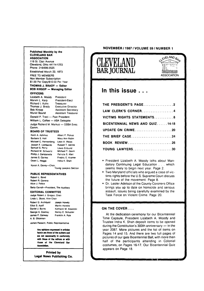 handle is hein.barjournals/clevebaj0059 and id is 1 raw text is: Published Monthly by the
CLEVELAND BAR
ASSOCIATION
118 St. Clair Avenue
Cleveland, Ohio 44114-1253
Phone: 2161696-3525
Established March 22, 1873
FREE TO MEMBERS
Non Member Subscription
$1.00 Per Copy/$10.00 Per Year
THOMAS J. BRADY - Editor
BOB KIRSOP - Managing Editor
OFFICERS
Lizabeth A. Moody  President
Marvin L. Karp     President-Elect
Richard I. Kuhn    Treasurer
Thomas J. Brady    Executive Director
Bob Kirsop         Assistant Secretary
Muriel Bound       Assistant Treasurer
Donald P. Traci - Past President
William L. Calfee - ABA Delegate
Judge Richard M Markus - OSBA Exec.
Comm.
BOARD OF TRUSTEES
Keith A. Ashmus     Albert P. Pickus
Barbara S. Hall     Mary Ann Rabin
Michael C. Hennenberg  Leon A. Weiss
Joseph F. LOmbardo  Russell T. Adrine
Samuel S. Perry     Lewis Einbund
Richard W. Schwartz  Michael T. Gavin
Phillip J, Campanella  Patricia S. Kleri
James S. Carnes     Fredric E. Kramer
Owen L. Heggs       Indra K. Shah
Karen A. Davey-Chair,
Young Lawyers Section
PUBLIC REPRESENTATIVES
Robert L. Bond
Robert R. Cavano
Alice J. Felice
Betty Carroll-President, The Auxiliary
EDITORIAL COMMITTEE
Judge Robert J. Grogan. Chair
Unda L. Bluso, Vice Chair
Robert D. Archibald  Joseph Horwltz
Elliot S. Azoft   Martin Horwlitz
Daniel J. Burns   Kathiann M. Kowalski
George S. Coakley  Nancy C. Schuster
James P. Conway   Franklin A. Polk
A. B. Glickman
James Passant. Public Representative
Any ophtioons exptesedt in VrIMle
ereitn we those of the authors ad
we not necessafl In con lonty
With fto of the dilors or with
those of the Clevselnd Bar
Printed by
Legal News Publishing Co.

NOVEMBER 11987 / VOLUME 591 NUMBER 1
CLEVLAND                          ,eAD_
BAR JOURNAL                        A
ASSOCIATION
In  this issue ...
THE  PRESIDENT'S  PAGE ................. 2
LAW CLERK'S CORNER .................. 4
VICTIMS RIGHTS STATEMENTS ........... 8
BICENTENNIAL NEWS AND QUIZ ...... 14-18
UPDATE  ON  CRIME ..................... 20
THE  BRIEF  CASE ....................... 24
BOOK   REVIEW  ......................... 26
YOUNG   LAWYERS ...................... 30
 President Lizabeth A. Moody talks about Man-
datory Continuing Legal Education . .. which
seems likely to begin next year. Page 2-
* Two Maryland officials who argued a case of vic-
tims rights before the U.S. Supreme Court discuss
the future of the movement. Page 8.
 Dr. Lester Adelson of the County Coroners Office
brings you up to date on homicide and serious
assault, issues being carefully examined by the
Task Force on Violent Crime. Page 20.
ON THE COVER...
At the dedication ceremony for our Bicentennial
Time Capsule, President Lizabeth A. Moody and
Trustee Indra K. Shah deposit items to be opened
during the Constitution's 300th anniversary - in the
year 2087. More pictures and the list of items on
Pages 14 and 15. And there are two full pages of
pictures of our gala Bicentennial Ball, with more than
half of the participants attending in Colonial
costumes, on Pages 16-17. Our Bicentennial Ouiz
appears on Page 18.



