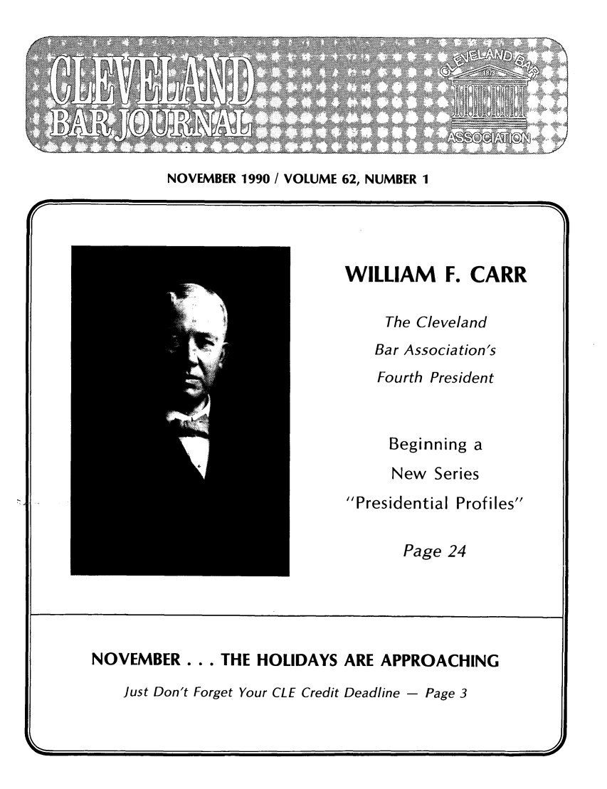 handle is hein.barjournals/clevebaj0062 and id is 1 raw text is: NOVEMBER 1990 / VOLUME 62, NUMBER 1

WILLIAM     F. CARR
The Cleveland
Bar Association's
Fourth President
Beginning a
New Series
Presidential Profiles
Page 24
NOVEMBER... THE HOLIDAYS ARE APPROACHING
Just Don't Forget Your CLE Credit Deadline - Page 3


