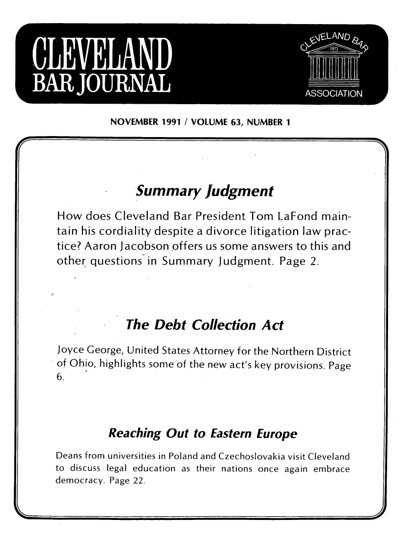 handle is hein.barjournals/clevebaj0063 and id is 1 raw text is: A
I. ~~ *A ORA                         ASSCATO
NOVEMBER 1991 I VOLUME 63, NUMBER 1
Summary Judgment
How does Cleveland Bar President Tom LaFond main-
tain his cordiality despite a divorce litigation law prac-
tice? Aaron Jacobson offers us some answers to this and
other. questions in Summary Judgment. Page 2.
The Debt Collection Act
Joyce George, United States Attorney for the Northern District
of Ohio, highlights some of the new act's key provisions. Page
6.
Reaching Out to Eastern Europe
Deans from universities in Poland and Czechoslovakia visit Cleveland
to discuss legal education as their nations once again embrace
democracy. Page 22.


