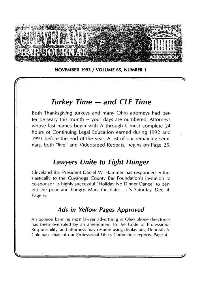 handle is hein.barjournals/clevebaj0065 and id is 1 raw text is: NOVEMBER 1993 / VOLUME 65, NUMBER 1

Turkey Time - and CLE Time
Both Thanksgiving turkeys and many Ohio attorneys had bet-
ter be wary this month - your days are numbered. Attorneys
whose last names begin with A through L must complete 24
hours of Continuing Legal Education earned during 1992 and
1993 before the end of the year. A list of our remaining semi-
nars, both live and Videotaped Repeats, begins on Page 25.
Lawyers Unite to Fight Hunger
Cleveland Bar President Daniel W. Hammer has responded enthu-
siastically to the Cuyahoga County Bar Foundation's invitation to
co-sponsor its highly successful Holiday No Dinner Dance to ben-
efit the poor and hungry. Mark the (late - it's Saturday, Dec. 4.
Page 6.
Ads in Yellow Pages Approved
An opinion banning most lawyer advertising in Ohio phone directories
has been overruled by an amendment to the Code of Professional
Responsibility, and attorneys may resume using display ads, Deborah A.
Coleman, chair of our Professional Ethics Committee, reports. Page 4.



