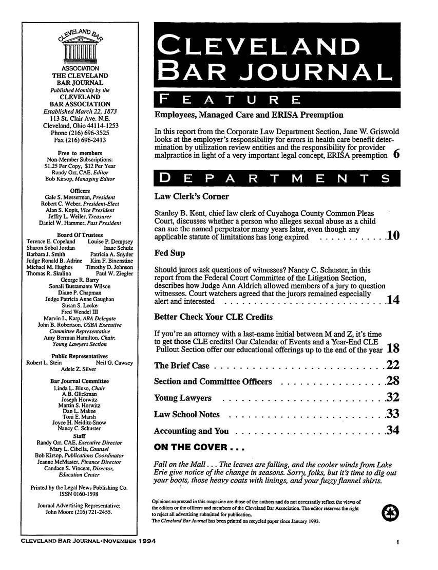 handle is hein.barjournals/clevebaj0066 and id is 1 raw text is: ASSOCIATION
THE CLEVELAND
BAR JOURNAL
Published Monthly by the
CLEVELAND
BAR ASSOCIATION
Established March 22, 1873
113 St. Clair Ave. N.E.
Cleveland. Ohio 44114-1253
Phone (216) 696-3525
Fax (216) 696-2413
Free to members
Non-Member Subscriptions:
$1.25 Per Copy, $12 Per Year
Randy Orr, CAE, Editor
Bob Kirsop. Managing Editor
Officers
Gale S. Messerman, President
Robert C. Weber, President-Elect
Alan S. Kopit, Vice President
Jeffry L. Weiler. Treasurer
Daniel W. Hammer, Past President
Board Of Trustees
Terence E. Copeland   Louise P. Dempsey
Sharon Sobol Jordan        Isaac Schulz
Barbara J. Smith       Patricia A. Snyder
Judge Ronald B. Adrine  Kim F. Bixenstine
Michael M. Hughes    Timothy D. Johnson
Thomas R. Skulina        Paul W. Ziegler
George R. Barry
Sonali Bustamante Wilson
Diane P. Chapman
Judge Patricia Anne Gaughan
Susan S. Locke
Fred Wendel Il
Marvin L. Karp, ABA Delegate
John B. Robertson, OSBA Executive
Conunittee Representative
Amy Berman Hamilton,-Chair,
Young Lawyers Section
Public Representatives
Robert L. Stein          Neil G. Cawsey
Adele Z. Silver
Bar Journal Committee
Linda L. Bluso, Chair
A.B. Glickman
Joseph Horwitz
Martin S. Horwitz
Dan L. Makee
Toni E. Marsh
Joyce H. Neiditz-Snow
Nancy C. Schuster
Staff
Randy Orr. CAE. Executive Director
Mary L. Cibella, Counsel
Bob Kirsop. Publications Coordinator
Jeanne McMaster. Finance Director
Candace S. Vincent, Director,
Education Center
Printed by the Legal News Publishing Co.
ISSN 0160-1598
Journal Advertising Representative:
John Moore (216) 721-2455.

'BAR J OURNAJ L!
Employees, Managed Care and ERISA Preemption
In this report from the Corporate Law Department Section, Jane W. Griswold
looks at the employer's responsibility for errors in health care benefit deter-
mination by utilization review entities and the responsibility for provider
malpractice in light of a very important legal concept, ERISA preemption 6
Law Clerk's Corner
Stanley B. Kent, chief law clerk of Cuyahoga County Common Pleas
Court, discusses whether a person who alleges sexual abuse as a child
can sue the named perpetrator many years later, even though any
applicable statute of limitations has long expired .............. 10
Fed Sup
Should jurors ask questions of witnesses? Nancy C. Schuster, in this
report from the Federal Court Committee of the Litigation Section,
describes how Judge Ann Aldrich allowed members of a jury to question
witnesses. Court watchers agreed that the jurors remained especially
alert and interested .... ............................ 14
Better Check Your CLE Credits
If you're an attorney with a last-name initial between M and Z, it's time
to get those CLE credits! Our.Calendar of Events and a Year-End CLE
Pullout Section offer our educational offerings up to the end of the year 18
The Brief Case .....    ........................... 22
Section and Committee Officers ...    ................. 28
Young Lawyers     .......................... 32
Law School Notes .....      ......................... 33
Accounting and You .....     ........................ 34
ON THE COVER . . .
Fall on the Mall... The leaves are falling, and the cooler winds from Lake
Erie give notice of the change in seasons. Sorry, folks, but it's time to dig out
your boots, those heavy coats with linings, and your fuzzy flannel shirts.
Opinions expressed in this magazine are those of the authors and do not necessarily reflect the views of
the editors or the officers and members of the Cleveland Bar Association. The editor reserves the right
to reject all advertising submitted for publication.
The CleveLand Bar Journal has been printed on recycled paper since January 1993.

CLEVELAND BAR JOURNAL- NOVEMBER 1994


