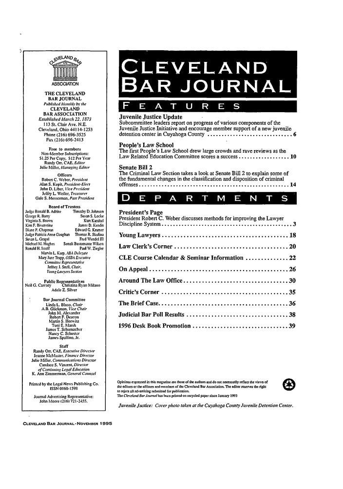 handle is hein.barjournals/clevebaj0067 and id is 1 raw text is: ASSOCIATION
THE CLEVELAND
BAR JOURNAL
PublishedMantly by the
CLEVELAND
BAR ASSOCIATION
Established Miarch 22. 1S73
113 St. Clair Ave. N.E.
Cleveland. Ohio 44114-1253
Phone (216) 696-3525
Fax (216) 696-2413
Free to members
Non-Member Subscriptions:
S1.25 Per Copy. S12 Per Year
Randy Or. CAE. Editor
Julie Miller. Managing Editor
Officers
Robert C. Weber. President
Alan S. Kopit. President-Elect
John D. Liber, Vice President
Jeffry L Weiler. Treasurer
Gale S. Messerman, Past President
Board ol'Trustees
Judge Ronald B. Adrint  Timothy D. Johnson
George R. Barry             Susan S. Locke
Virginia S. Brown             Kun Karakul
Kim F. Bixenstine          James D. Kendis
Diane P. Chapman          Edward G. Kramer
Judge Patricia Anne Gaughan  Thomas R. Skulina
Susan L Gragel              Fred Wendel In
Michael M. Hughes   Sonali Bnstamante Wilson
Ronald H. lroff            Paul W. Ziegler
Masvin L Karp. ABA Dilegate
Mary Jane Trapp. OSBA  yecuttre
Committee Representative
Jefirey J. Snell. Chair.
'ong Lairters Section
Public Representatives
Neil G. Cawsey     Christina Ryan Milano
Adele 7-. Silver
Bar Journal Committee
Linda L Bluso. Chair
A.B. Glickman. Vice Chair
John M. Alexander
Robert F. Deacon
Martin S. Horwsitz
Toni E. Marsh
James T. Schumacher
Nancy C. Schuster
James Spallino. Jr.
Staff
Randy Or. CAE, Erectttire Director
Jeanne McMaster. Finance Director
Julie Miller. Communications Director
Candace S. Vincent, Director
of Continuing Legal Edncauion
K. Ann Zirmmerman. General Cotnsel
Printed by the Legal News Publishing Co.
ISSN 0160-1598
Journal Advertising Representative:
John Moore 12161721-2455.
CLEVELAND BAR JOURNAL- NovemfsER 1995

Juvenile Justice Update
Subcommittee leaders report on progress of various components of the
Juvenile Justice Initiative and encourage member support of a new juvenile
detention center in Cuyahoga County .............................. 6
People's Law School
The first People's Law School drew large crowds and rave reviews as the
Law Related Education Committee scores a success .................. 10
Senate Bill 2
The Criminal Law Section takes a look at Senate Bill 2 to explain some of
the fundamental changes in the classification and disposition of criminal
offenses ..................................................... 14
*D    E     -    A    R-
President's Page
President Robert C. Weber discusses methods for improving the Lawyer
Discipline System  ............................................... 3
Young Lawyers ......................................... 18
Law Clerk's Corner ..................................... 20
CLE Course Calendar & Seminar Information .............. 22
On  Appeal ............................................. 26
Around The Law Office .................................. 30
Critic's Corner  ......................................... 35
The Brief Case .......................................... 36
Judicial Bar Poll Results  ................................. 38
1996 Desk Book Promotion ............................... 39
Opinions expressed in this magazine are thoe of the authors nd do not necessarily reflect the views of
t  editors or the officers nd members of the Clevelond Bar Association. The editor reserves the lighs
to reject all adesnising ubmitted for publicolion.
The Clereland BarJoornl has len printed on recycled paper since January 1993
Juvenile Justice: Cover photo taken at the Cuyahoga County Juvenile Detention Center.



