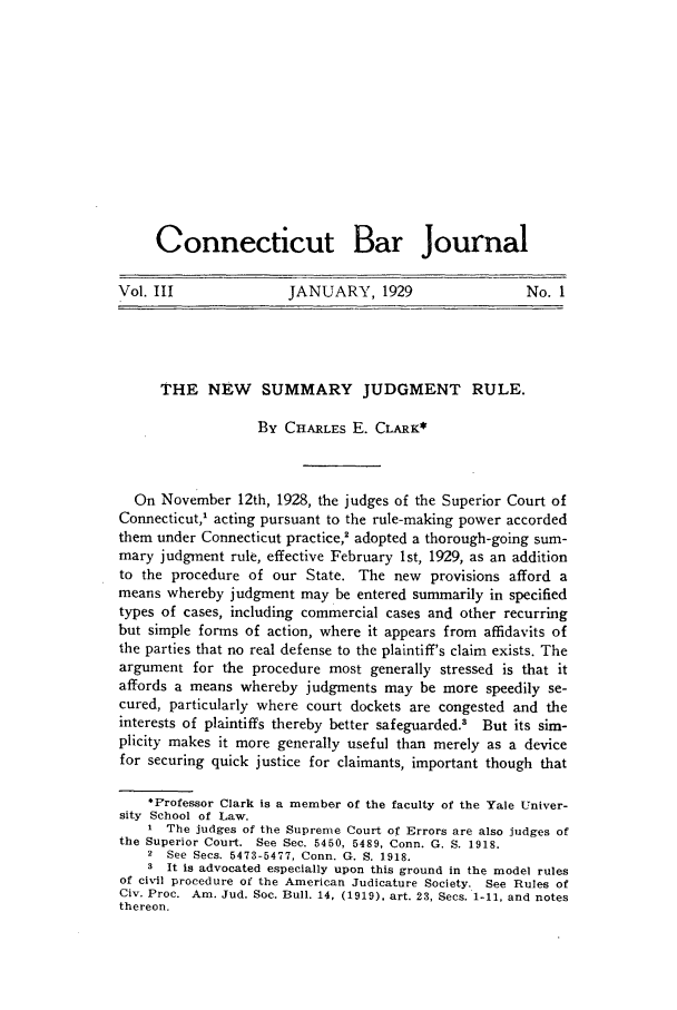 handle is hein.barjournals/conebaj0003 and id is 1 raw text is: Connecticut Bar Journal
Vol. III      JANUARY, 1929      No. I

THE NEW SUMMARY JUDGMENT RULE.
By CHARLES E. CLARK*
On November 12th, 1928, the judges of the Superior Court of
Connecticut,' acting pursuant to the rule-making power accorded
them under Connecticut practice,2 adopted a thorough-going sum-
mary judgment rule, effective February 1st, 1929, as an addition
to the procedure of our State. The new provisions afford a
means whereby judgment may be entered summarily in specified
types of cases, including commercial cases and other recurring
but simple forms of action, where it appears from affidavits of
the parties that no real defense to the plaintiff's claim exists. The
argument for the procedure most generally stressed is that it
affords a means whereby judgments may be more speedily se-
cured, particularly where court dockets are congested and the
interests of plaintiffs thereby better safeguarded.3 But its sim-
plicity makes it more generally useful than merely as a device
for securing quick justice for claimants, important though that
*Professor Clark is a member of the faculty of the Yale Univer-
sity School of Law.
I The judges of the Supreme Court of Errors are also judges of
the Superior Court. See Sec. 5450, 5489, Conn. G. S. 1918.
2 See Secs. 5473-5477, Conn. G. S. 1918.
3 It is advocated especially upon this ground in the model rules
of civil procedure of the American Judicature Society. See Rules of
Civ. Proc. Am. Jud. Soc. Bull. 14, (1919), art. 23, Secs. 1-11, and notes
thereon.


