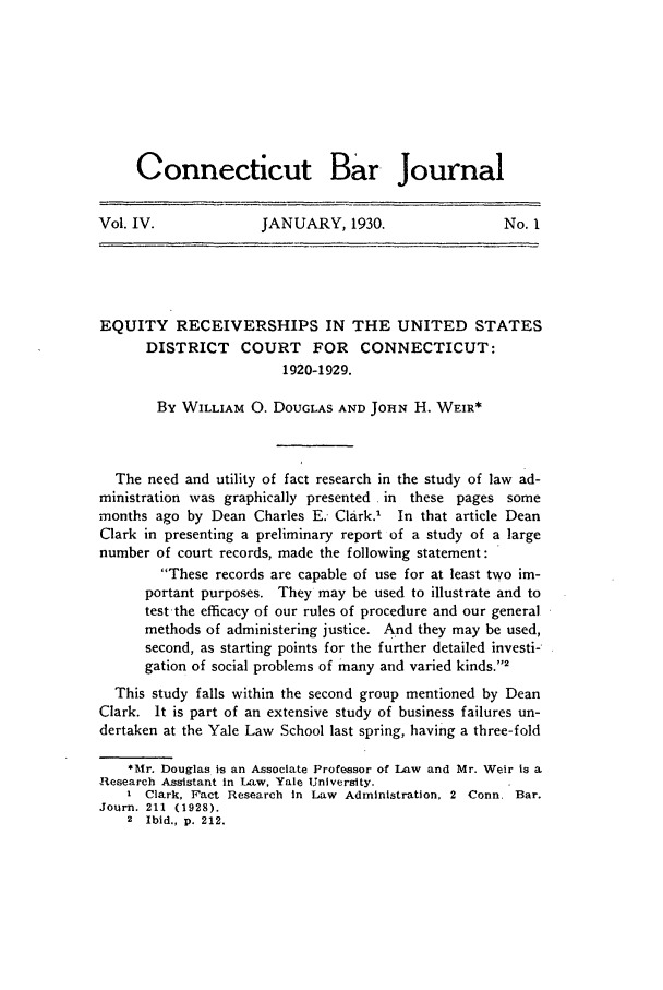 handle is hein.barjournals/conebaj0004 and id is 1 raw text is: Connecticut Bar Journal
Vol. IV.     JANUARY, 1930.     No. I

EQUITY RECEIVERSHIPS IN THE UNITED STATES
DISTRICT COURT FOR CONNECTICUT:
1920-1929.
By WILLIAM 0. DOUGLAS AND JOHN H. WEIR*
The need and utility of fact research in the study of law ad-
ministration was graphically presented in these pages some
months ago by Dean Charles E. Clark.' In that article Dean
Clark in presenting a preliminary report of a study of a large
number of court records, made the following statement:
These records are capable of use for at least two im-
portant purposes. They may be used to illustrate and to
test-the efficacy of our rules of procedure and our general
methods of administering justice. And they may be used,
second, as starting points for the further detailed investi-
gation of social problems of many and varied kinds.2
This study falls within the second group mentioned by Dean
Clark. It is part of an extensive study of business failures un-
dertaken at the Yale Law School last spring, having a three-fold
*Mr. Douglas is an Associate Professor of Law and Mr. Weir is a
Research Assistant in Law, Yale University.
I Clark, Fact Research in Law Administration, 2 -Conn. Bar.
Journ. 211 (1928).
2 Ibid., p. 212.


