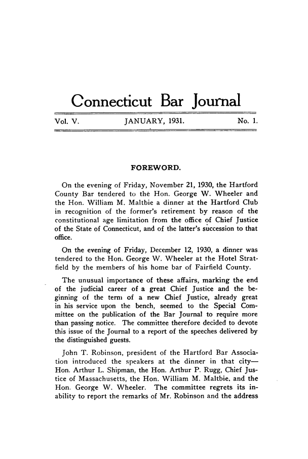 handle is hein.barjournals/conebaj0005 and id is 1 raw text is: Connecticut Bar Journal
Vol. V.     JANUARY, 1931.    No. 1.

FOREWORD.
On the evening of Friday, November 21, 1930, the Hartford
County Bar tendered to the Hon. George W. Wheeler and
the Hon. William M. Maltbie a dinner at the Hartford Club
in recognition of the former's retirement by reason of the
constitutional age limitation from the office of Chief justice
of the State of Connecticut, and of the latter's succession to that
office.
On the evening of Friday, December 12, 1930, a dinner was
tendered to the Hon. George W. Wheeler at the Hotel Strat-
field by the members of his home bar of Fairfield County.
The unusual importance of these affairs, marking the end
of the judicial career of a great Chief Justice and the be-
ginning of the term of a new Chief Justice, already great
in his service upon the bench, seemed to the Special Com-
mittee on the publication of the Bar Journal to require more
than passing notice. The committee therefore decided to devote
this issue of the Journal to a report of the speeches delivered by
the distinguished guests.
John T. Robinson, president of the Hartford Bar Associa-
tion introduced the speakers at the dinner in that city-
Hon. Arthur L. Shipman, the Hon. Arthur P. Rugg, Chief Jus-
tice of Massachusetts, the Hon. William M. Maltbie. and the
Hon. George W. Wheeler. The committee regrets its in-
ability to report the remarks of Mr. Robinson and the address


