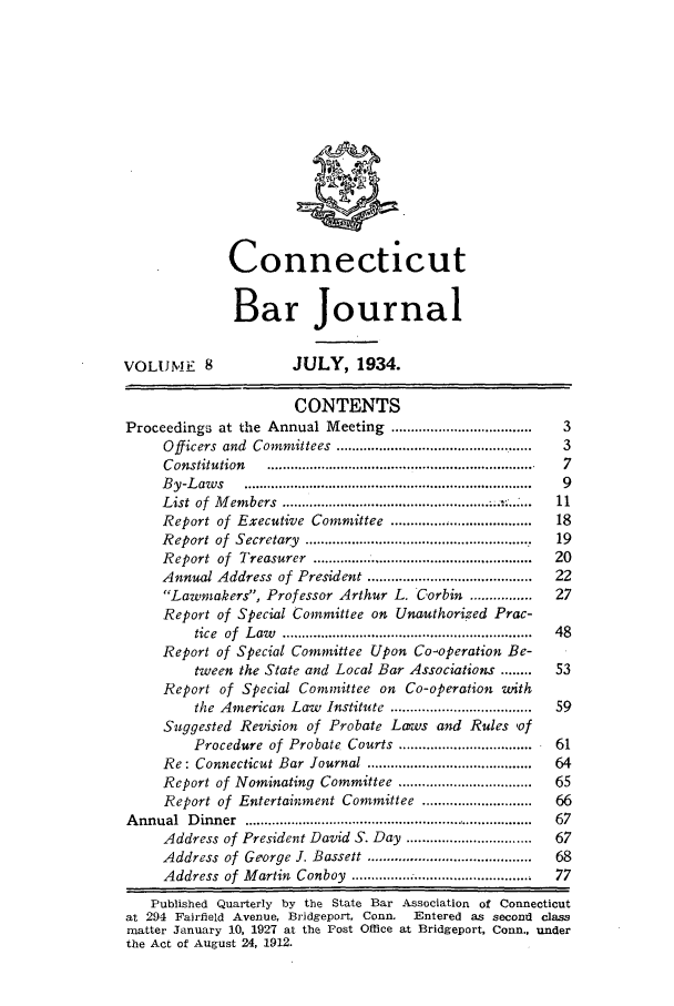 handle is hein.barjournals/conebaj0008 and id is 1 raw text is: Connecticut
Bar Journal
VOLUME 8                  JULY, 1934.
CONTENTS
Proceedings at the Annual Meeting ....................................  3
Officers  and  Committees  ..................................................  3
C onstitution   .....................................................................  7
B y-L aw s   .........................................................................  9
List of  M em bers  ..................................................... .... 11
Report of Executive Committee ...................................  18
R eport  of  Secretary  .........................................................  19
R eport  of  Treasurer  ........................................................  20
Annual Address of President .........................................  22
Lawmakers, Professor Arthur L. Corbin ...............     27
Report of Special Committee on Unauthorized Prac-
tice  of  L aw   ................................................................  48
Report of Special Committee Upon Co-operation Be-
tween the State and Local Bar Associations ........    53
Report of Special Committee on Co-operation with
the American Law Institute ....................................  59
Suggested Revision of Probate Laws and Rules of
Procedure of Probate Courts ..................................  61
Re: Connecticut Bar   Journal ..........................................  64
Report of Nominating Committee .................................  65
Report of Entertainment Committee ...........................  66
A nnual  D inner  ...........................................................................  67
Address of President David S. Day ................................  67
Address of George J. Bassett .........................................  68
Address  of  M artin  Conboy  ..............................................  77
Published Quarterly by the State Bar Association of Connecticut
at 294 Fairfield Avenue, Bridgeport, Conn.  Entered as second class
matter January 10, 1927 at the ost Office at Bridgeport, Conn., under
the Act of August 24, 1912.


