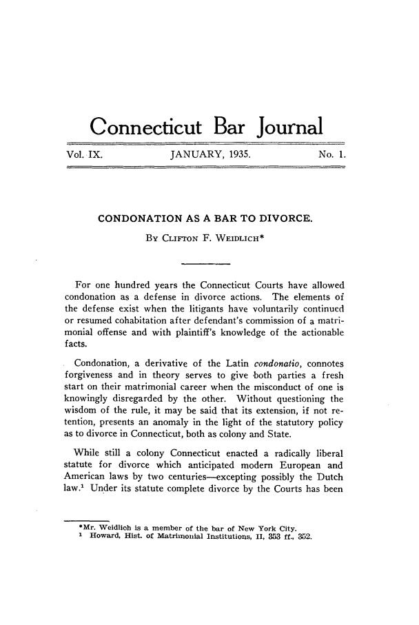 handle is hein.barjournals/conebaj0009 and id is 1 raw text is: Connecticut Bar Journal
Vol. IX.     JANUARY, 1935.    No. 1.

CONDONATION AS A BAR TO DIVORCE.
By CLIFTON F. WEIDLICH*
For one hundred years the Connecticut Courts have allowed
condonation as a defense in divorce actions. The elements of
the defense exist when the litigants have voluntarily continued
or resumed cohabitation after defendant's commission of a matri-
monial offense and with plaintiff's knowledge of the actionable
facts.
Condonation, a derivative of the Latin condonatio, connotes
forgiveness and in theory serves to give both parties a fresh
start on their matrimonial career when the misconduct of one is
knowingly disregarded by the other. Without questioning the
wisdom of the rule, it may be said that its extension, if not re-
tention, presents an anomaly in the light of the statutory policy
as to divorce in Connecticut, both as colony and State.
While still a colony Connecticut enacted a radically liberal
statute for divorce which anticipated modern European and
American laws by two centuries-excepting possibly the Dutch
law. Under its statute complete divorce by the Courts has been
*Mr. Weidlioh is a member of the bar of New York City.
1 Howard, Hist. of Matrimonial Institutions, II, 353 ff., 352.


