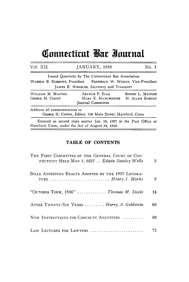 handle is hein.barjournals/conebaj0012 and id is 1 raw text is: lorernrtirut Bar 3ourua
Vol. XII               JANUARY, 1938                     No. 1
Issued Quarterly by The Connecticut Bar Association
WARREN B. BuRRows, President  FREDERICK W. WIGGIN, Vice-President
JAMES E. WHEEIER, Secretary and Treasurer
WILLIAM M. MALTBIE       ARTHUR F. ELLs        ROBERT L. MUNGER
GEORGE H. COHEN           MARY E. MANCHESTER   H. ALLEN BARTON
Journal Committee
Address all communications to
GEORGE H. COHEN, Editor, 750 Main Street, Hartford, Conn.
Entered as second class matter Jan. 10, 1927 at the Post Office at
Hartford, Conn., under the Act of August 24, 1912.
TABLE OF CONTENTS
THE FIRST COMMITTEE OF THE GENERAL COURT OF CON-
NECTICUT HELD MAY 1, 1637 .. Edwin Stanley Wells         3
BILLS AFFECTIING REALTY ADOPTED BY THE 1937 LEGISLA-
TURE ............................. Henry J. Marks        9
OCTOBER TERM, 1936 .. ............. Thomas M. Steele      14
AFTER TWENTY-SIX YEARS ......... Harry A. Goldstein         60
NEW INSTRUCTIONS FOR CASUALTY ADJUSTERS ............. 69
LAW LECTURES FOR LAWYERS ........................            71


