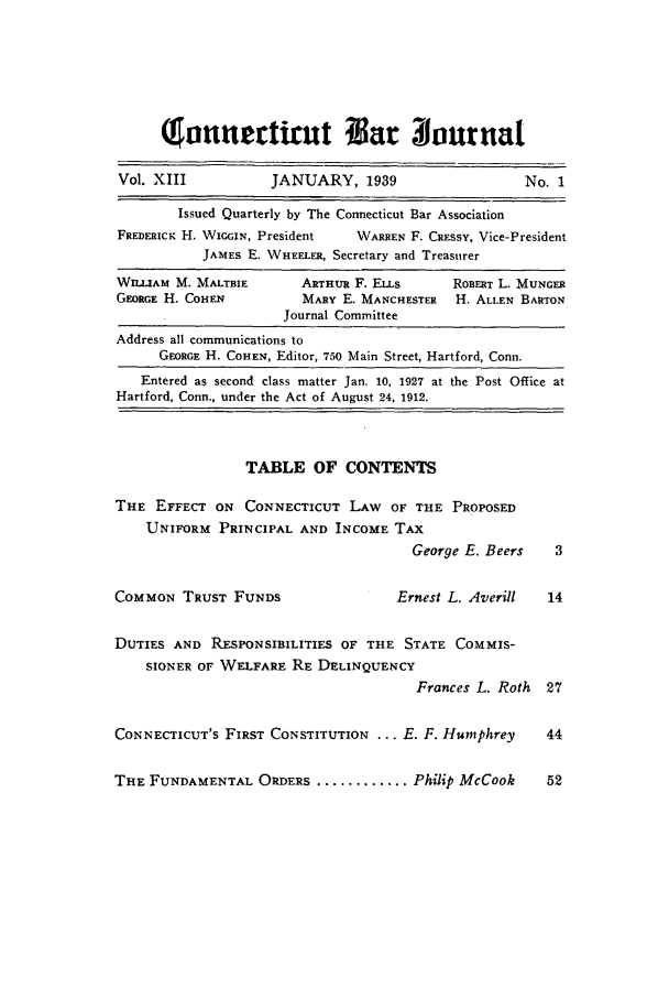 handle is hein.barjournals/conebaj0013 and id is 1 raw text is: wo!uuet riut or 3vurnat
Vol. XIII            JANUARY, 1939                     No. 1
Issued Quarterly by The Connecticut Bar Association
FREDERICK H. WiGG N, President  WARREN F. CREssY, Vice-President
JAMES E. WHEELER, Secretary and Treasurer
WILLIAM M. MALTBIE       ARTHUR F. ELLs      ROBERT L. MUNGER
GEORGE H. COHEN          MARY E. MANCHESTER   H. ALLEN BARTON
Journal Committee
Address all communications to
GEORGE H. COHEN, Editor, 750 Main Street, Hartford, Conn.
Entered as second class matter Jan. 10, 1927 at the Post Office at
Hartford, Conn., under the Act of August 24, 1912.
TABLE OF CONTENTS
THE EFFECT ON CONNECTICUT LAW OF THE PROPOSED
UNIFORM PRINCIPAL AND INCOME TAX
George E. Beers    3
COMMON TRUST FUNDS                    Ernest L. Averill   14
DUTIES AND RESPONSIBILITIES OF THE STATE COMMIS-
SIONER OF WELFARE RE DELINQUENCY
Frances L. Roth 27
CONNECTICUT'S FIRST CONSTITUTION ... E. F. Humphrey       44
THE FUNDAMENTAL ORDERS ............ Philip McCook         52


